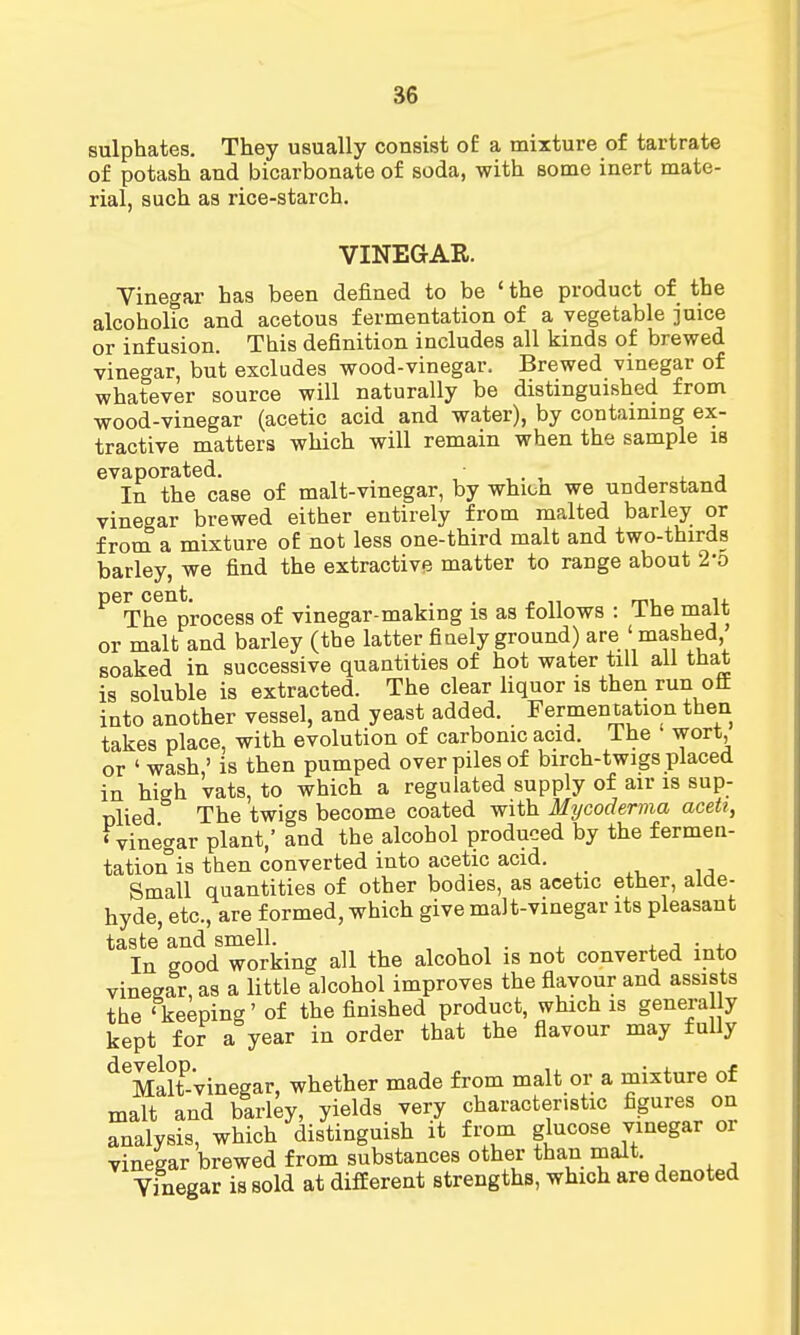 sulphates. They usually consist of a mixture of tartrate of potash and bicarbonate of soda, with some inert mate- rial, such as rice-starch. VINEGAR. Vinegar has been defined to be ' the product of the alcoholic and acetous fermentation of a vegetable juice or infusion. This definition includes all kinds of brewed vinegar, but excludes wood-vinegar. Brewed vinegar of whatever source will naturally be distinguished from wood-vinegar (acetic acid and water), by containing ex- tractive matters which will remain when the sample is evaporated. . • In the case of malt-vinegar, by whion we understand vinegar brewed either entirely from malted barley or from a mixture of not less one-third malt and two-thirds barley, we find the extractive matter to range about 20 ^Th^process of vinegar-making is as follows : The malt or malt and barley (the latter finely ground) are ' mashed soaked in successive quantities of hot water till all that is soluble is extracted. The clear liquor is then run off into another vessel, and yeast added. Fermentation then takes place, with evolution of carbonic acid, ihe • wort, or ' wash,' is then pumped over piles of birch-twigs placed in high vats, to which a regulated supply of air is sup- plied The twigs become coated with Mycoderma acett, 'vinegar plant,' and the alcohol produced by the fermen- tation°is then converted into acetic acid. . Small quantities of other bodies, as acetic ether, alde- hyde, etc., are formed, which give malt-vinegar its pleasant taste and smell. . , . In good working all the alcohol is not converted into vinegar, as a little alcohol improves the flavour and assists the 'keeping' of the finished product, which is generally kept for a year in order that the flavour may fully deMaltP-*vinegar, whether made from malt or a mixture of malt and barley, yields very characteristic figures on analysis, which distinguish it from glucose vinegar or vinegar brewed from substances other than malt. Vinegar is sold at different strengths, which are denoted