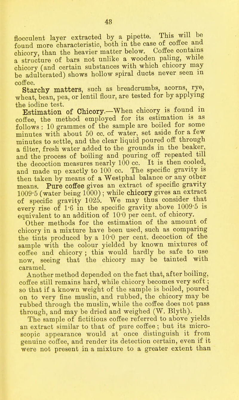 flocculent layer extracted by a pipette. This will be found more characteristic, both in the case of coftee and chicory, than the heavier matter below. Coffee contains a structure of bars not unlike a wooden paling, while chicory (and certain substances with which chicory may be adulterated) shows hollow spiral ducts never seen in coffee Starchy matters, such as breadcrumbs, acorns, rye, wheat, bean, pea, or lentil flour, are tested for by applying the iodine test. Estimation of Chicory.—When chicory is found in coffee, the method employed for its estimation is as follows : 10 grammes of the sample are boiled for some minutes with about 50 cc. of water, set aside for a few minutes to settle, and the clear liquid poured off through a filter, fresh water added to the grounds in the beaker, and the process of boiling and pouring off repeated till the decoction measures nearly 100 cc. It is then cooled, and made up exactly to 100 cc. The specific gravity is then taken by means of a Westphal balance or any other means. Pure coffee gives an extract of specific gravity 1009-5 (water being 1000) ; while chicory gives an extract of specific gravity 1025. We may thus consider that every rise of 1*6 in the specific gravity above 1009-5 is equivalent to an addition of 10'0 per cent, of chicory. Other methods for the estimation of the amount of chicory in a mixture have been used, such as comparing the tints produced by a 10'0 per cent, decoction of the sample with the colour yielded by known mixtures of coffee and chicory ; this would hardly be safe to use now, seeing that the chicory may be tainted with caramel. Another method depended on the fact that, after boiling, coffee still remains hard, while chicory becomes very soft; so that if a known weight of the sample is boiled, poured on to very fine muslin, and rubbed, the chicory may be rubbed through the muslin, while the coffee does not pass through, and may be dried and weighed (W. Blyth). The sample of fictitious coffee referred to above yields an extract similar to that of pure coffee; but its micro- scopic appearance would at once distinguish it from genuine coffee, and render its detection certain, even if it were not present in a mixture to a greater extent than
