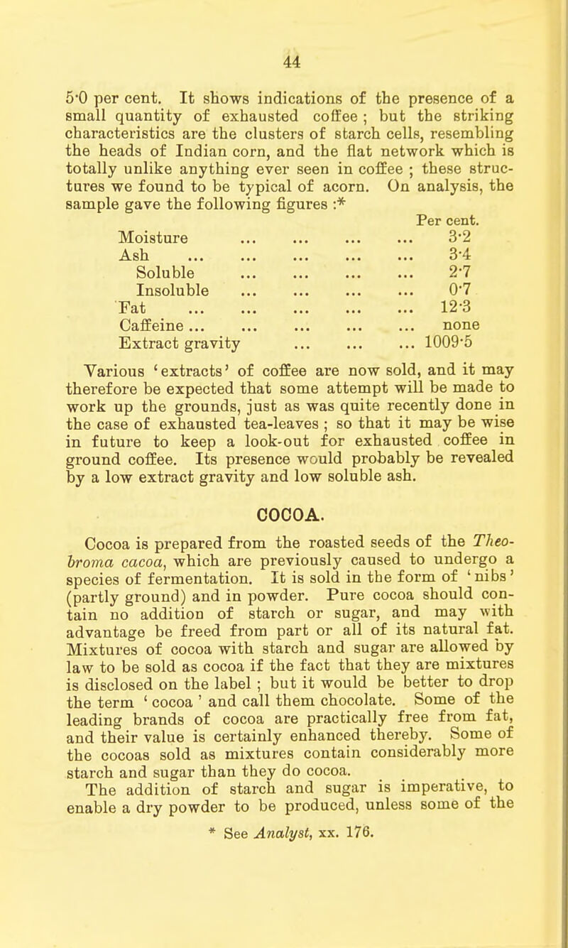 5*0 per cent. It shows indications of the presence of a small quantity of exhausted coffee ; but the striking characteristics are the clusters of starch cells, resembling the heads of Indian corn, and the flat network which is totally unlike anything ever seen in coffee ; these struc- tures we found to be typical of acorn. On analysis, the sample gave the following figures :* Per cent. Moisture ... ... ... ... 32 jV s 11 ... ... ... ... ... 34 Soluble ... ... ... ... 2-7 Insoluble ... ... ... ... 0*7 Fat 12-3 Caffeine... ... ... ... ... none Extract gravity 1009*5 Various 'extracts' of coffee are now sold, and it may therefore be expected that some attempt will be made to work up the grounds, just as was quite recently done in the case of exhausted tea-leaves ; so that it may be wise in future to keep a look-out for exhausted coffee in ground coffee. Its presence would probably be revealed by a low extract gravity and low soluble ash. COCOA. Cocoa is prepared from the roasted seeds of the Theo- broma cacoa, which are previously caused to undergo a species of fermentation. It is sold in the form of ' nibs' (partly ground) and in powder. Pure cocoa should con- tain no addition of starch or sugar, and may with advantage be freed from part or all of its natural fat. Mixtures of cocoa with starch and sugar are allowed by law to be sold as cocoa if the fact that they are mixtures is disclosed on the label ; but it would be better to drop the term 1 cocoa ' and call them chocolate. Some of the leading brands of cocoa are practically free from fat, and their value is certainly enhanced thereby. Some of the cocoas sold as mixtures contain considerably more starch and sugar than they do cocoa. The addition of starch and sugar is imperative, to enable a dry powder to be produced, unless some of the * See Analyst, xx. 176.