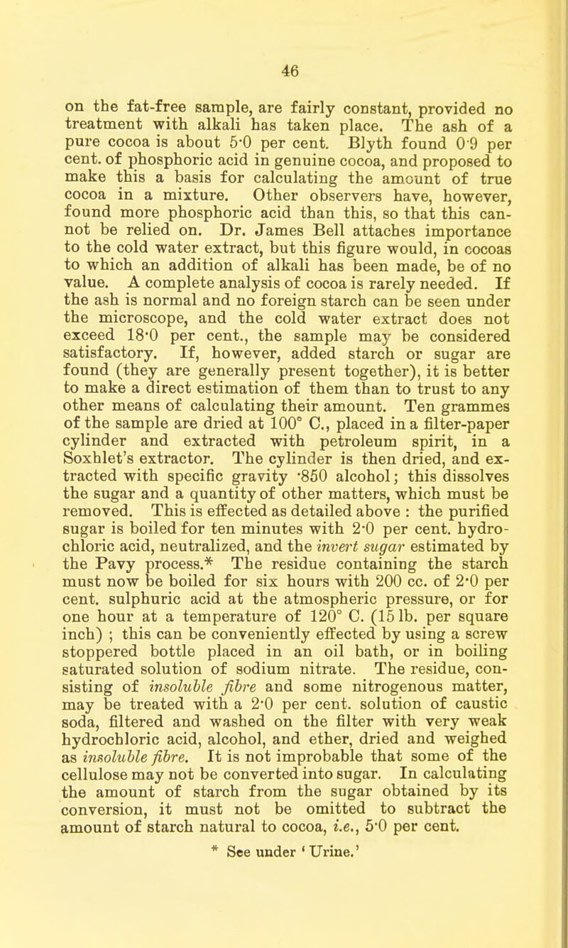 on the fat-free sample, are fairly constant, provided no treatment with alkali has taken place. The ash of a pure cocoa is about 5*0 per cent. Blyth found 0 9 per cent, of phosphoric acid in genuine cocoa, and proposed to make this a basis for calculating the amount of true cocoa in a mixture. Other observers have, however, found more phosphoric acid than this, so that this can- not be relied on. Dr. James Bell attaches importance to the cold water extract, but this figure would, in cocoas to which an addition of alkali has been made, be of no value. A complete analysis of cocoa is rarely needed. If the ash is normal and no foreign starch can be seen under the microscope, and the cold water extract does not exceed 18'0 per cent., the sample may be considered satisfactory. If, however, added starch or sugar are found (they are generally present together), it is better to make a direct estimation of them than to trust to any other means of calculating their amount. Ten grammes of the sample are dried at 100° C, placed in a filter-paper cylinder and extracted with petroleum spirit, in a Soxhlet's extractor. The cylinder is then dried, and ex- tracted with specific gravity '850 alcohol; this dissolves the sugar and a quantity of other matters, which must be removed. This is effected as detailed above : the purified sugar is boiled for ten minutes with 2*0 per cent, hydro- chloric acid, neutralized, and the invert sugar estimated by the Pavy process.* The residue containing the starch must now be boiled for six hours with 200 cc. of 2*0 per cent, sulphuric acid at the atmospheric pressure, or for one hour at a temperature of 120° C. (151b. per square inch) ; this can be conveniently effected by using a screw stoppered bottle placed in an oil bath, or in boiling saturated solution of sodium nitrate. The residue, con- sisting of insoluble fibre and some nitrogenous matter, may be treated with a 2*0 per cent, solution of caustic soda, filtered and washed on the filter with very weak hydrochloric acid, alcohol, and ether, dried and weighed as insoluble fibre. It is not improbable that some of the cellulose may not be converted into sugar. In calculating the amount of starch from the sugar obtained by its conversion, it must not be omitted to subtract the amount of starch natural to cocoa, i.e., 5*0 per cent. * See under ' Urine.'