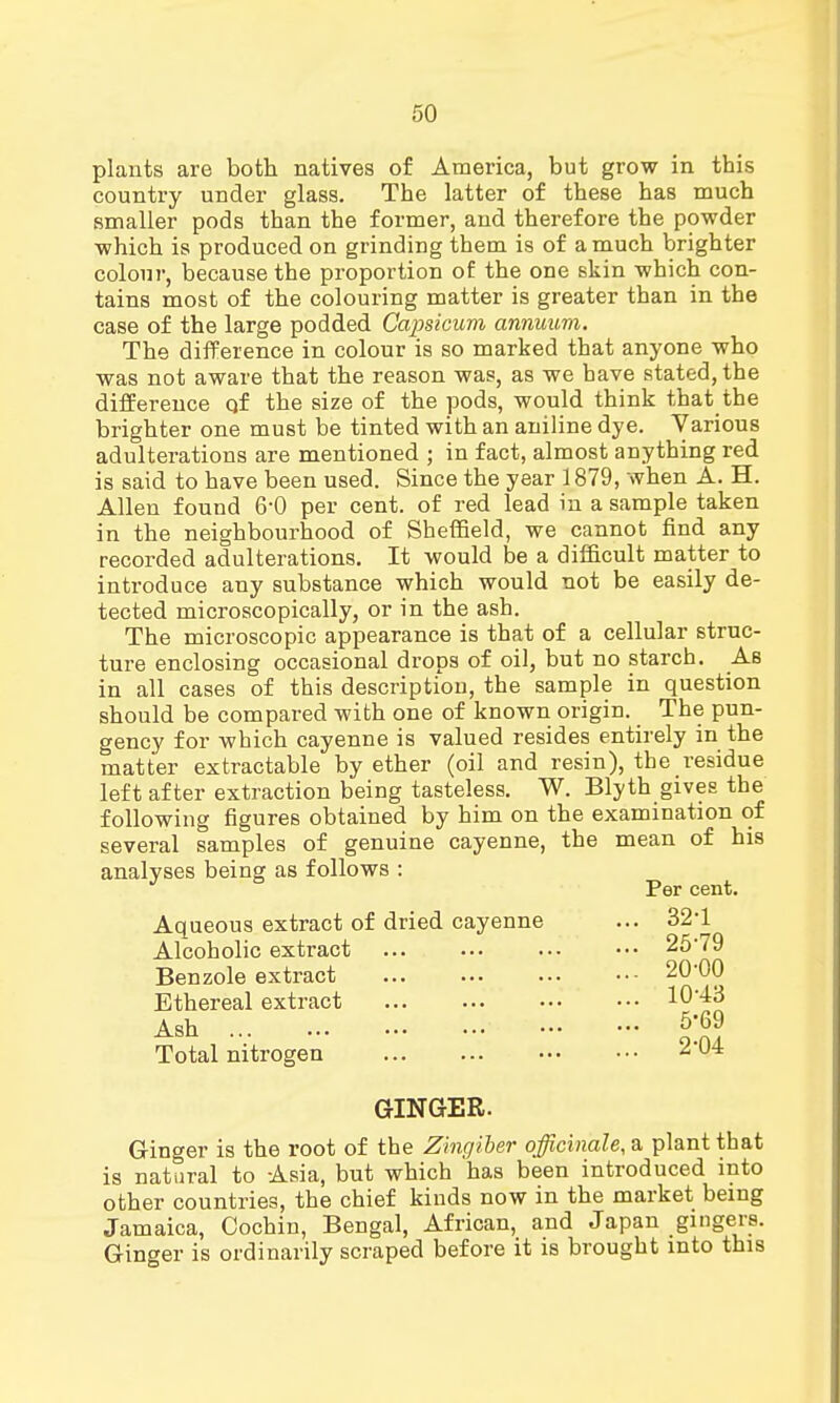 plants are both natives of America, but grow in this country under glass. The latter of these has much smaller pods than the former, and therefore the powder which is produced on grinding them is of a much brighter colour, because the proportion of the one skin which con- tains most of the colouring matter is greater than in the case of the large podded Capsicum annuum. The difference in colour is so marked that anyone who was not aware that the reason was, as we have stated, the difference qf the size of the pods, would think that the brighter one must be tinted with an aniline dye. Various adulterations are mentioned ; in fact, almost anything red is said to have been used. Since the year 1879, when A. H. Allen found 6-0 per cent, of red lead in a sample taken in the neighbourhood of Sheffield, we cannot find any recorded adulterations. It would be a difficult matter to introduce any substance which would not be easily de- tected microscopically, or in the ash. The microscopic appearance is that of a cellular struc- ture enclosing occasional drops of oil, but no starch. As in all cases of this description, the sample in question should be compared with one of known origin. The pun- gency for which cayenne is valued resides entirely in the matter extractable by ether (oil and resin), the residue left after extraction being tasteless. W. Blyth gives the following figures obtained by him on the examination of several samples of genuine cayenne, the mean of his analyses being as follows : Aqueous extract of dried cayenne Alcoholic extract Benzole extract Ethereal extract Ash Total nitrogen Per cent. 32-1 25-79 20-00 , 10-43 , 5*69 2-04 GINGER. Ginger is the root of the Zingiber officinale, a plant that is natural to Asia, but which has been introduced into other countries, the chief kinds now in the market being Jamaica, Cochin, Bengal, African, and Japan gingers. Ginger is ordinarily scraped before it is brought into this