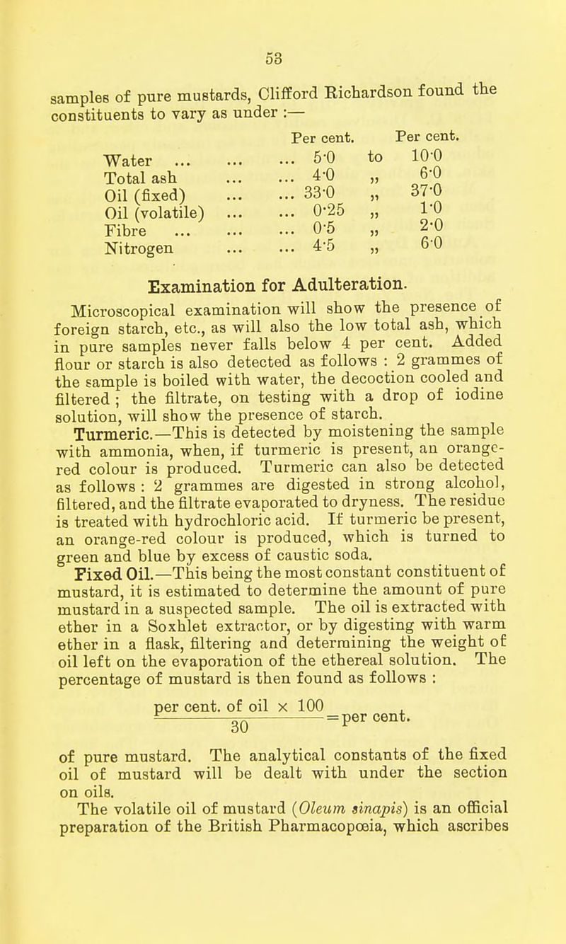 samples of pure mustards, Clifford Richardson found the constituents to vary as under :— Water Total ash Oil (fixed) Oil (volatile) Fibre Nitrogen Per cent. 5-0 4-0 33-0 0-25 0-5 4-5 to Per cent. io-o 6-0 37-0 1- 0 2- 0 6-0 Examination for Adulteration. Microscopical examination will show the presence of foreign starch, etc., as will also the low total ash, which in pure samples never falls below 4 per cent. Added flour or starch is also detected as follows : 2 grammes of the sample is boiled with water, the decoction cooled and filtered ; the filtrate, on testing with a drop of iodine solution, will show the presence of starch. Turmeric—This is detected by moistening the sample with ammonia, when, if turmeric is present, an orange- red colour is produced. Turmeric can also be detected as follows: 2 grammes are digested in strong alcohol, filtered, and the filtrate evaporated to dryness. The residue is treated with hydrochloric acid. If turmeric be present, an orange-red colour is produced, which is turned to green and blue by excess of caustic soda. Fixed Oil.—This being the most constant constituent of mustard, it is estimated to determine the amount of pure mustard in a suspected sample. The oil is extracted with ether in a Soxhlet extractor, or by digesting with warm ether in a flask, filtering and determining the weight of oil left on the evaporation of the ethereal solution. The percentage of mustard is then found as follows : per cent, of oil x 100 £ 20 = per cent. of pure mustard. The analytical constants of the fixed oil of mustard will be dealt with under the section on oils. The volatile oil of mustard (Oleum sinapis) is an official preparation of the British Pharmacopoeia, which ascribes
