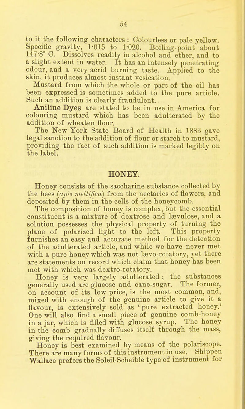 to it the following characters : Colourless or pale yellow. Specific gravity, 1-015 to 1-020. Boiling-point about 147-80 0. Dissolves readily in alcohol and ether, and to a slight extent in water. It has an intensely penetrating odour, and a very acrid burning taste. Applied to the skin, it produces almost instant vesication. Mustard from which the whole or part of the oil has been expressed is sometimes added to the pure article. Such an addition is clearly fraudulent. Aniline Dyes are stated to be in use in America for colouring mustard which has been adulterated by the addition of wheaten flour. The New York State Board of Health in 1883 gave legal sanction to the addition of flour or starch to mustard, providing the fact of such addition is marked legibly on the label. HONEY. Honey consists of the saccharine substance collected by the bees {apis mellifica) from the nectaries of flowers, and deposited by them in the cells of the honeycomb. The composition of honey is complex, but the essential constituent is a mixture of dextrose and laavulose, and a solution possesses the physical property of turning the plane of polarized light to the left. This property furnishes an easy and accurate method for the detection of the adulterated article, and while we have never met with a pure honey which was not lsevo-rotatory, yet there are statements on record which claim that honey has been met with which was dextro-rotatory. Honey is very largely adulterated ; the substances generally used are glucose and cane-sugar. The former, on account of its low price, is the most common, and, mixed with enough of the genuine article to give it a flavour, is extensively sold as ' pure extracted honey.' One will also find a small piece of genuine comb-honey in a jar, which is filled with glucose syrup. The honey in the comb gradually diffuses itself through the mass, giving the required flavour. Honey is best examined by means of the polariscope. There are many forms of this instrument iu use. Shippen Wallace prefers the Soleil-Scheible type of instrument for
