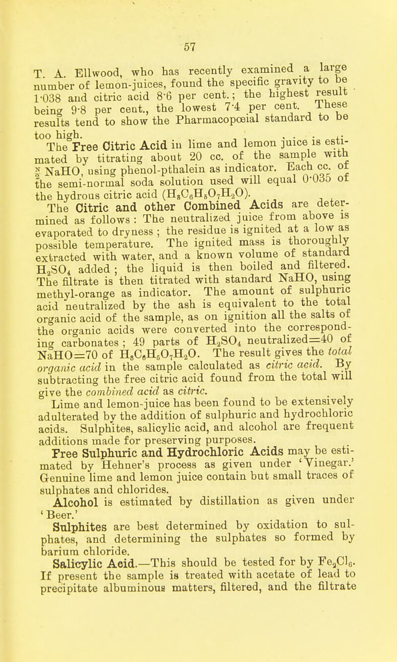 T A Ellwood, who has recently examined a large number of lemon-juices, found the specific gravity to be 1-038 and citric acid 8'6 per cent.; the highest result being 9-8 per cent., the lowest 74 per cent. These results tend to show the Pharmacopoeial standard to be too high. ' , . , • The Free Citric Acid in lime and lemon juice is esti- mated by titrating about 20 cc. of the sample with £ NaHO, using phenol-pthalein as indicator. Each oc. ot the semi-normal soda solution used will equal 00o5 ot the hydrous citric acid (H806H507H2O). The Citric and other Combined Acids are deter- mined as follows : The neutralized juice from above is evaporated to dryness ; the residue is ignited at a low as possible temperature. The ignited mass is thoroughly extracted with water, and a known volume of standard H2S04 added ; the liquid is then boiled and filtered. The filtrate is then titrated with standard NaHO, using methyl-orange as indicator. The amount of sulphuric acid neutralized by the ash is equivalent to the total organic acid of the sample, as on ignition all the salts ot the organic acids were converted into the correspond- in* carbonates ; 49 parts of H2S04 neutralized=40 of NaHO=70 of HsC6H507H20. The result gives the total organic acid in the sample calculated as citric acid. By subtracting the free citric acid found from the total will give the combined acid as citric. Lime and lemon-juice has been found to be extensively adulterated bv the addition of sulphuric and hydrochloric acids. Sulphites, salicylic acid, and alcohol are frequent additions made for preserving purposes. Free Sulphuric and Hydrochloric Acids may be esti- mated by Hehner's process as given under 'Yinegar.' G-enuine lime and lemon juice contain but small traces of sulphates and chlorides. Alcohol is estimated by distillation as given under 'Beer.' Sulphites are best determined by oxidation to sul- phates, and determining the sulphates so formed by barium chloride. Salicylic Acid.—This should be tested for by FeaC]6. If present the sample is treated with acetate of lead to precipitate albuminous matters, filtered, and the filtrate