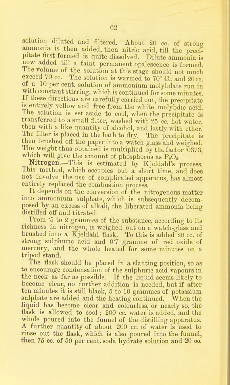 solution diluted and filtered. About 20 cc. of strouo- ammonia is then added, then nitric acid, till the precE pitate first formed is quite dissolved. Dilute ammonia is now added till a faint permanent opalescence is formed. The volume of the solution at this stage should not much exceed 70 cc. The solution is warmed to 70° C, and 20 cc. of a 10 per cent, solution of ammonium molybdate run in with constant stirring, which is continued for some minutes. If these directions are carefully carried out, the precipitate is entirely yellow and free from the white molybdic acid. The solution is set aside to cool, when the precipitate is transferred to a small filter, washed with 25 cc. hot water, then with a like quantity of alcohol, and lastly with ether. The filter is placed in the bath to dry. The precipitate is then brushed off the paper into a watch-glass and weighed. The weight thus obtained is multiplied by the factor -0373, which will give the amount of phosphorus as P205. Nitrogen.—This is estimated by Kjeldahl's process. This method, which occupies but a short time, and does not involve the use of complicated apparatus, has almost entirely replaced the combustion process. It depends on the conversion of the nitrogenous matter into ammonium sulphate, which is subsequently decom- posed by an excess of alkali, the liberated ammonia being distilled off and titrated. _ From *5 to 2 grammes of the substance, according to its richness in nitrogen, is weighed out on a watch-glass and brushed into a Kjeldahl flask. To this is added 20 cc. of strong sulphuric acid and 07 gramme of red oxide of mercury, and the whole heated for some minutes on a tripod stand. The flask should be placed in a slanting position, so as to encourage condensation of the sulphuric acid vapours in the neck as far as possible. If the liquid seems likely to become clear, no further addition is needed, but if after ten minutes it is still black, 5 to 10 grammes of potassium sulphate are added and the heating continued. When the liquid has become clear and colourless, or nearly so, the flask is allowed to cool ; 200 cc. water is added, and the whole poured into the funnel of the distilling apparatus. A further quantity of about 200 cc. of water is used to rinse out the flask, which is also poured into the funnel, then 75 cc. of 50 per cent, soda hydrate solution and 20 oo.
