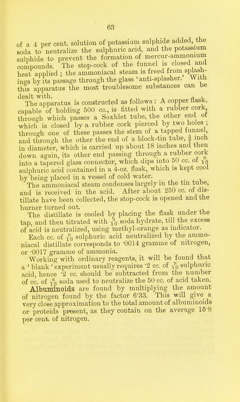 of a 4 per cent, solution of potassium sulphide added, the soda to neutralize the sulphuric acid, and the potassium sulphide to prevent the formation of mercur-ammonium compounds. The stop-cock of the funnel is closed and heat applied ; the ammoniacal steam is freed from splash- in^ by its passage through the glass 1 anti-splasher. W itn this apparatus the most troublesome substances can be dealt with. fl , The apparatus is constructed as follows : A copper nask, capable of holding 500 cc, is fitted with a rubber cork through which passes a Soxhlet tube, the other end ol which is closed by a rubber cork pierced by two holes ; throuo-h one of these passes the stem of a tapped tunnel, and through the other the end of a block-tin tube, | inch iu diameter, which is carried up about 18 inches and then down again, its other end passing through a rubber cork into a tapered glass connector, which dips into 50 cc. ot 1(j sulphuric acid contained in a 4-oz. flask, which is kept cool by being placed in a vessel of cold water. The ammoniacal steam condenses largely in the tin tube, and is received in the acid. After about 250 cc. of dis- tillate have been collected, the stop-cock is opened and the burner turned out. The distillate is cooled by placing the flask under the tap, and then titrated with fQ soda hydrate, till the excess of acid is neutralized, using methyl-orange as indicator. Each cc. of TNo sulphuric acid neutralized by the ammo- niacal distillate corresponds to '0014 gramme of nitrogen, or -0017 gramme of ammonia. Working with ordinary reagents, it will be found that a ' blank' experiment usually requires *2 cc. of ^ sulphuric acid, hence 2 cc. should be subtracted from the number of cc. of $j soda used to neutralize the 50 cc. of acid taken. Albuminoids are found by multiplying the amount of nitrogen found by the factor 6'33. This will give a very close approximation to the total amount of albuminoids or proteids present, as they contain on the average 15-8 per cent, of nitrogen.