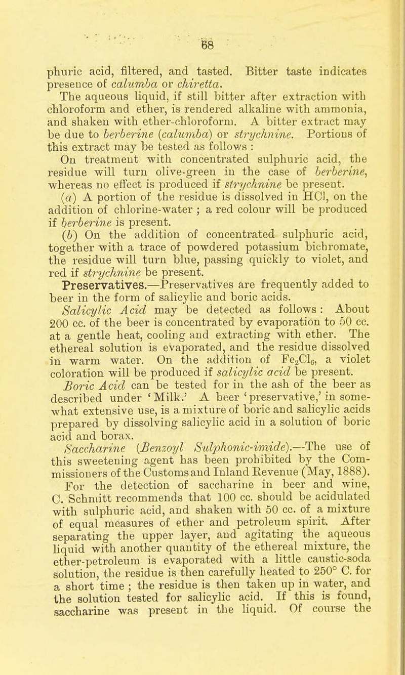 phuric acid, filtered, and tasted. Bitter taste indicates presence of calurnba or chiretta. The aqueous liquid, if still bitter after extraction witb chloroform and ether, is rendered alkaline with ammonia, and shaken with ether-chloroform. A bitter extract may be due to berberine (calurnba) or strychnine. Portions of this extract may be tested as follows : On treatment with concentrated sulphuric acid, the residue will turn olive-green in the case of berberine, whereas no effect is produced if strychnine be present. (a) A poi'tion of the residue is dissolved in HC1, on the addition of chlorine-water ; a red colour will be produced if berberine is present. (6) On the addition of concentrated sulphuric acid, together with a trace of powdered potassium bichromate, the residue will turn blue, passing quickly to violet, and red if strychnine be present. Preservatives.—Preservatives are frequently added to beer in the form of salicylic and boric acids. Salicylic Acid may be detected as follows : About 200 cc. of the beer is concentrated by evaporation to 50 cc. at a gentle heat, cooling and extracting with ether. The ethereal solution is evaporated, and the residue dissolved in warm water. On the addition of Fe2Cl6, a violet coloration will be produced if salicylic acid be present. Boric Acid can be tested for in the ash of the beer as described under 'Milk.' A beer'preservative,'in some- what extensive use, is a mixture of boric and salicylic acids prepared by dissolving salicylic acid in a solution of boric acid and borax. Saccharine (Benzoyl Satyohonic-imide).—The use of this sweeteuing agent has been prohibited by the Com- missioners of the Customs and Inland Eevenue (May, 1888). For the detection of saccharine in beer and wine, C. Schmitt recommends that 100 cc. should be acidulated with sulphuric acid, and shaken with 50 cc. of a mixture of equal measures of ether and petroleum spirit. After separating the upper layer, and agitating the aqueous liquid with another quantity of the ethereal mixture, the ether-petroleum is evaporated with a little caustic-soda solution, the residue is then carefully heated to 250° C. for a short time ; the residue is then taken up in water, and the solution tested for salicylic acid. If this is found, saccharine was present in the liquid. Of course the