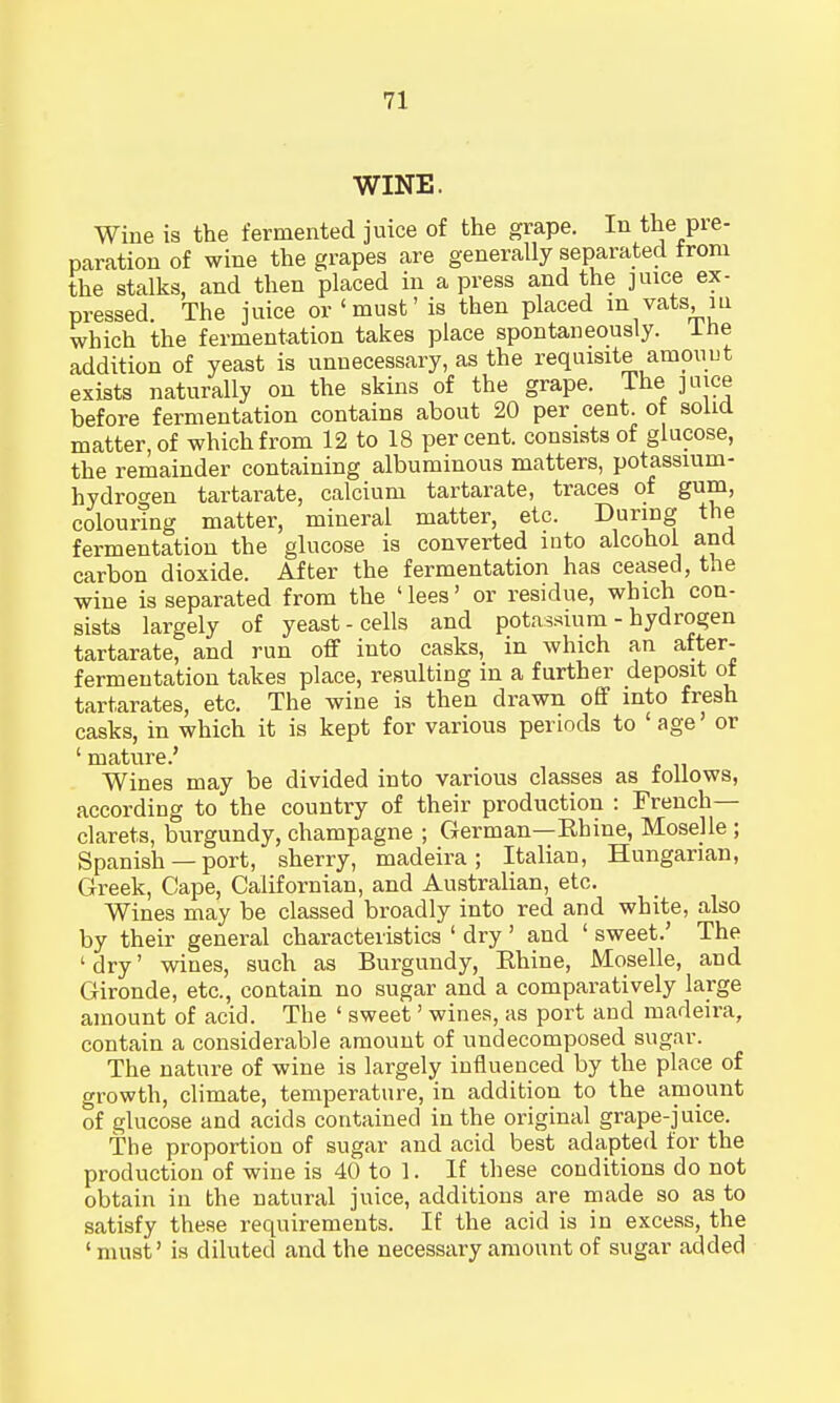 WINE. Wine is the fermented juice of the grape. In the pre- paration of wine the grapes are generally separated from the stalks, and then placed in a press and the juice ex- pressed. The juice or 'must' is then placed in vats m which the fermentation takes place spontaneously. Ihe addition of yeast is unnecessary, as the requisite amouut exists naturally on the skins of the grape. The juice before fermentation contains about 20 per cent, of solid matter, of which from 12 to 18 percent, consists of glucose, the remainder containing albuminous matters, potassium- hydrogen tartarate, calcium tartarate, traces of gum, colouring matter, mineral matter, etc. During the fermentation the glucose is converted into alcohol and carbon dioxide. After the fermentation has ceased, the wine is separated from the ' lees' or residue, which con- sists largely of yeast-cells and potassium - hydrogen tartarate, and run off into casks, in which an after- fermentation takes place, resulting in a further deposit of tartarates, etc. The wine is then drawn off into fresh casks, in which it is kept for various periods to 'age' or ' mature.' Wines may be divided into various classes as follows, according to the country of their production : French- clarets, burgundy, champagne ; German—Ehine, Moselle ; Spanish — port, sherry, madeira; Italian, Hungarian, Greek, Cape, Californian, and Australian, etc. Wines may be classed broadly into red and white, also by their general characteristics ' dry ' and ' sweet.' The 'dry' wines, such as Burgundy, Rhine, Moselle, and Gironde, etc., contain no sugar and a comparatively large amount of acid. The ' sweet' wines, as port and madeira, contain a considerable amount of undecomposed sugar. The nature of wine is largely influenced by the place of growth, climate, temperature, in addition to the amount of glucose and acids contained in the original grape-juice. The proportion of sugar and acid best adapted for the production of wine is 40 to ]. If these conditions do not obtain in the natural juice, additions are made so as to satisfy these requirements. If the acid is in excess, the ' must' is diluted and the necessary amount of sugar added