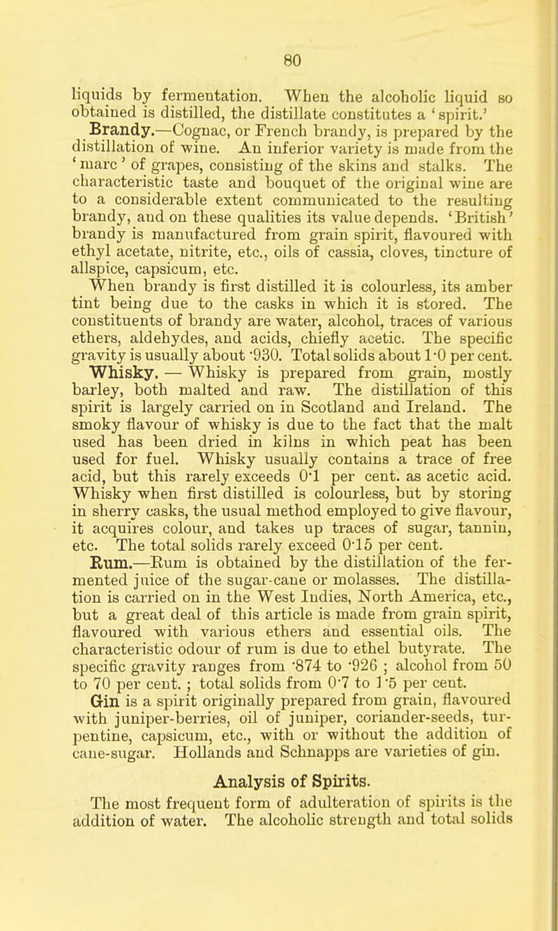 liquids by fermentation. When the alcoholic liquid so obtained is distilled, the distillate constitutes a ' spirit.' Brandy.—Cognac, or French brandy, is prepared by the distillation of wine. An inferior variety is made from the ' marc' of grapes, consisting of the skins and stalks. The characteristic taste and bouquet of the original wine are to a considerable extent communicated to the resulting brandy, and on these qualities its value depends. 'British' brandy is manufactured from grain spirit, flavoured with ethyl acetate, nitrite, etc., oils of cassia, cloves, tincture of allspice, capsicum, etc. When brandy is first distilled it is colourless, its amber tint being due to the casks in which it is stored. The constituents of brandy are water, alcohol, traces of various ethers, aldehydes, and acids, chiefly acetic. The specific gravity is usually about 930. Total solids about 1-0 per cent. Whisky. — Whisky is prepared from grain, mostly barley, both malted and raw. The distillation of this spirit is largely carried on in Scotland and Ireland. The smoky flavour of whisky is due to the fact that the malt used has been dried in kilns in which peat has been used for fuel. Whisky usually contains a trace of free acid, but this rarely exceeds 01 per cent, as acetic acid. Whisky when first distilled is colourless, but by storing in sherry casks, the usual method employed to give flavour, it acquires colour, and takes up traces of sugar, tannin, etc. The total solids rarely exceed 0-15 per cent. Bum.—Bum is obtained by the distillation of the fer- mented juice of the sugar-cane or molasses. The distilla- tion is carried on in the West Indies, North America, etc., but a great deal of this article is made from grain spirit, flavoured with various ethers and essential oils. The characteristic odour of rum is due to ethel butyrate. The specific gravity ranges from '874 to 926 ; alcohol from 50 to 70 per cent. ; total solids from 0*7 to 1 5 per ceut. Gin is a spirit originally prepared from grain, flavoured with juniper-berries, oil of juniper, coriander-seeds, tur- pentine, capsicum, etc., with or without the addition of cane-sugar. Hollands and Schnapps are varieties of gin. Analysis of Spirits. The most frequent form of adulteration of spirits is the addition of water. The alcoholic strength and total solids