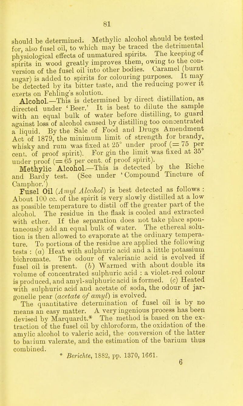 should be determined. Methylic alcohol should be tested for also fusel oil, to which may be traced the detrimental physiological effects of unmatured spirits. The keeping ot spirits in wood greatly improves them, owing to the con- version of the fusel oil into other bodies. Caramel (burnt sn«xar) is added to spirits for colouring purposes. It may be°detected by its bitter taste, and the reducing power it exerts on Fehling's solution. , Alcohol—This is determined by direct distillation, as directed under 'Beer.' It is best to dilute the sample with an equal bulk of water before distilling, to guard against loss of alcohol caused by distilling too concentrated a°liquid. By the Sale of Food and Drugs Amendment Act of 1879, the minimum limit of strength for brandy, whisky and rum was fixed at 25° under proof (= 75 per cent, of proof spirit). For gin the limit was fixed at 35° under proof (= 65 per cent, of proof spirit). Methylic Alcohol.—This is detected by the Riche and Bardy test. (See under 'Compound Tincture of Camphor.') Fusel Oil (Amyl Alcohol) is best detected as follows : About 100 cc. of the spirit is very slowly distilled at a low as possible temperature to distil off the greater part of the alcohol. The residue in the flask is cooled and extracted with ether. If the separation does not take place spon- taneously add an equal bulk of water. The ethereal solu- tiou is then allowed to evaporate at the ordinary tempera- ture. To portions of the residue are applied the following tests : (a) Heat with sulphuric acid and a little potassium bichromate. The odour of valerianic acid is evolved if fusel oil is present, (b) Warmed with about double its volume of concentrated sulphuric acid : a violet-red colour is produced, and amyl-sulphuricacid is formed, (c) Heated with sulphuric acid and acetate of soda, the odour of jar- gonelle pear (acetate of amyl) is evolved. The quantitative determination of fusel oil is by no means an easy matter. A very ingenious process has been devised by Marquardt.* The method is based on the ex- traction of the fusel oil by chloroform, the oxidation of the amylic alcohol to valeric acid, the conversion of the latter to baiium valerate, and the estimation of the barium thus combined. * Berichte, 1882, pp. 1370, 1661.