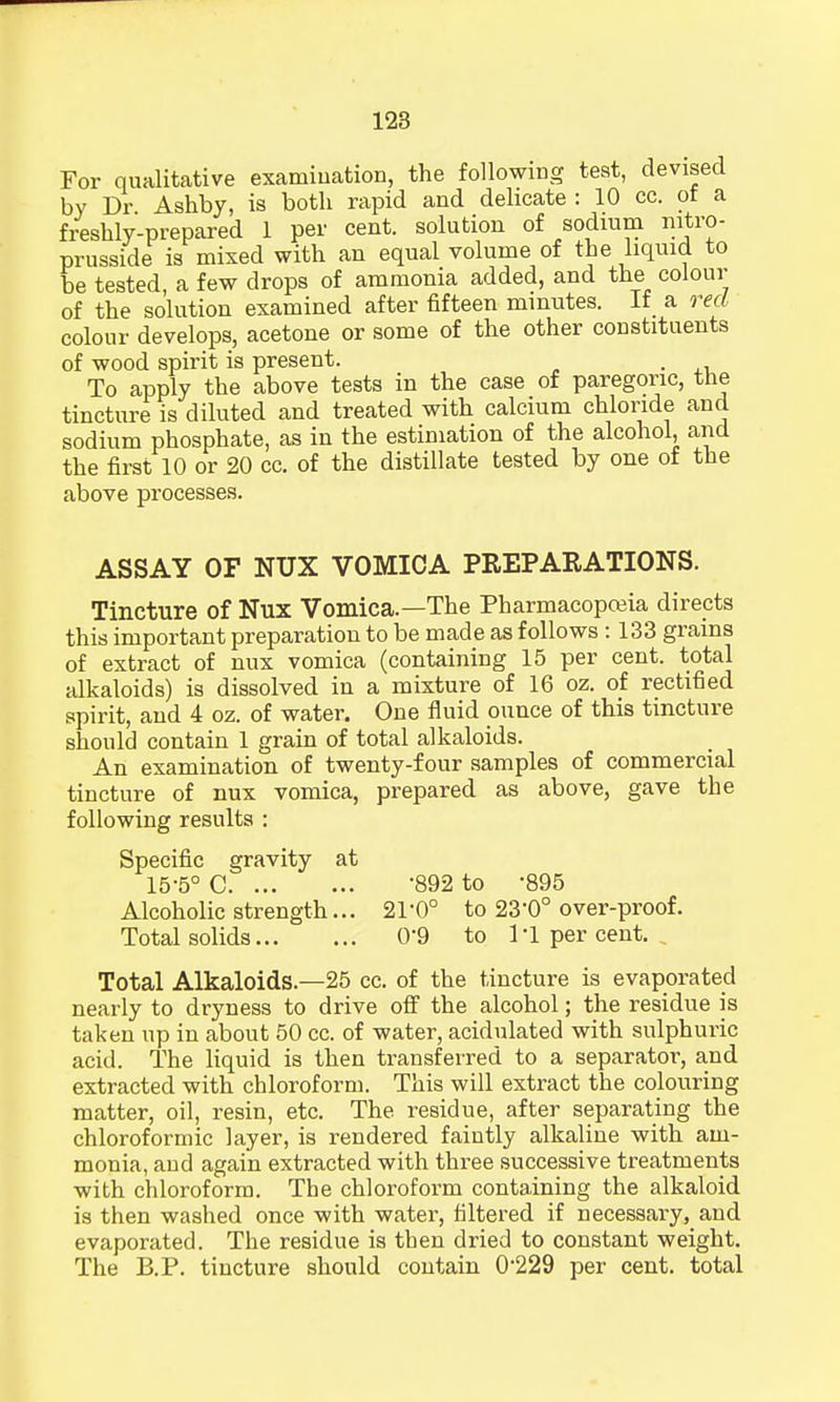 For qualitative examination, the following test, devised by Dr Ashby, is both rapid and delicate: 10 cc. of a freshly-prepared 1 per cent, solution of sodium nitro- prusside is mixed with an equal volume of the liquid to be tested, a few drops of ammonia added, and the colour of the solution examined after fifteen minutes. If a red colour develops, acetone or some of the other constituents of wood spirit is present. . To apply the above tests in the case of paregoric, the tincture is diluted and treated with calcium chloride and sodium phosphate, as in the estimation of the alcohol, and the first 10 or 20 cc. of the distillate tested by one of the above processes. ASSAY OF NUX VOMICA PREPARATIONS. Tincture of Nux Vomica.—The Pharmacopoeia directs this important preparation to be made as follows : 133 grains of extract of nux vomica (containing 15 per cent, total alkaloids) is dissolved in a mixture of 16 oz. of rectified spirit, and 4 oz. of water. One fluid ounce of this tincture should contain 1 grain of total alkaloids. An examination of twenty-four samples of commercial tincture of nux vomica, prepared as above, gave the following results : Specific gravity at 15-5° C '892 to -895 Alcoholic strength... 21*0° to 23-0° over-proof. Total solids 0'9 to I'l per cent. Total Alkaloids—25 cc. of the tincture is evaporated nearly to dryness to drive off the alcohol; the residue is taken up in about 50 cc. of water, acidulated with sulphuric acid. The liquid is then transferred to a separator, and extracted with chloroform. This will extract the colouring matter, oil, resin, etc. The residue, after separating the chloroformic layer, is rendered faintly alkaline with am- monia, and again extracted with three successive treatments with chloroform. The chloroform containing the alkaloid is then washed once with water, filtered if necessary, and evaporated. The residue is then dried to constant weight. The B.P. tincture should contain 0*229 per cent, total