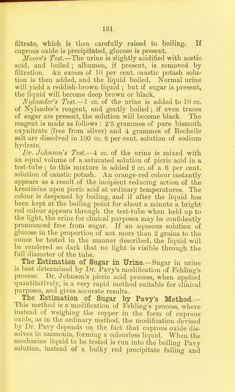 filtrate, which is then carefully raised to boiling. If cuprous oxide is precipitated, glucose is present. Moore's Test.—The urine is slightly acidified with acetic acid, and boiled; albumen, if present, is removed by filtration. An excess of 10 per cent, caustic potash solu- tion is then added, and the liquid boiled. Normal urine will yield a reddish-brown liquid ; but if sugar is present, the liquid will become deep brown or black. Nylander's Test.—1 cc. of the urine is added to 10 cc. of Nylander's reagent, and gently boiled; if even traces of sugar are present, the solution will become black. The reagent is made as follows : 25 grammes of pure bismuth oxynitrate (free from silver) and 4 grammes of Rochelle salt are dissolved in 100 cc. 8 per cent, solution of sodium hydrate. Dr. Johnsons Test.—4 cc. of the urine is mixed with an equal volume of a saturated solution of picric acid in a test-tube ; to this mixture is added 2 cc. of a 6 per cent, solution of caustic potash. An orange-red colour instantly appears as a result of the incipient reducing action of the kreatinine upon picric acid at ordinary temperatures. The colour is deepened by boiling, and if after the liquid has been kept at the boiling point for about a minute a bright red colour appears through the test-tube when held up to the light, the urine for clinical purposes may be confidently pronounced free from sugar. If an aqueous solution of glucose in the proportion of not more than 2 grains to the ounce be tested in the manner described, the liquid will be rendered so dark that no light is visible through the full diameter of the tube. The Estimation of Sugar in Urine.—Sugar in urine is best determined by Dr. Pavy's modification of Fehling's process. Dr. Johnson's picric acid process, when applied quantitatively, is a very rapid method suitable for clinical purposes, and gives accurate results. The Estimation of Sugar by Pavy's Method.— This method is a modification of Fehling's process, where instead of weighing the copper in the form of cuprous oxide, as in the ordinary method, the modification devised by Dr. Pavy depends on the fact that cuprous oxide dis- solves in ammonia, forming a colourless liquid. When the saccharine liquid to be tested is run into the boiling Pavy solution, instead of a bulky red precipitate falling and