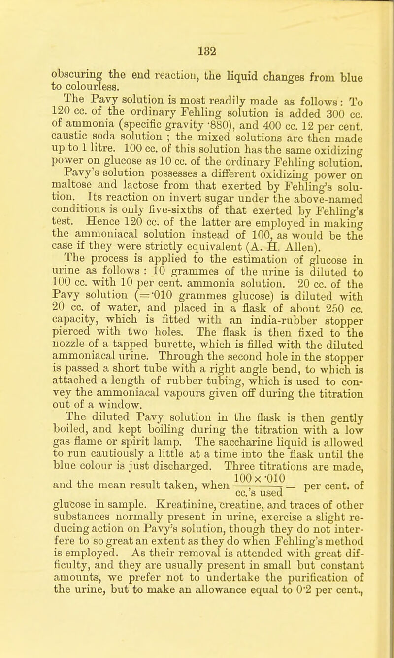 obscuring the end reaction, the liquid changes from blue to colourless. The Pavy solution is most readily made as follows : To 120 cc. of the ordinary Fehling solution is added 300 cc. of ammonia (specific gravity -880), and 400 cc. 12 per cent, caustic soda solution ; the mixed solutions are then made up to 1 litre. 100 cc. of this solution has the same oxidizing power on glucose as 10 cc. of the ordinary Fehling solution. Pavy's solution possesses a different oxidizing power on maltose and lactose from that exerted by Fehling's solu- tion. Its reaction on invert sugar under the above-named conditions is only five-sixths of that exerted by Fehling's test. Hence 120 cc. of the latter are employed in making the ammoniacal solution instead of 100, as would be the case if they were strictly equivalent (A. H. Allen). The process is applied to the estimation of glucose in urine as follows : 10 grammes of the urine is diluted to 100 cc. with 10 per cent, ammonia solution. 20 cc. of the Pavy solution (='010 grammes glucose) is diluted with 20 cc. of water, and placed in a flask of about 250 cc. capacity, which is fitted with an india-rubber stopper pierced with two holes. The flask is then fixed to the nozzle of a tapped burette, which is filled with the diluted ammoniacal urine. Through the second hole in the stopper is passed a short tube with a right angle bend, to which is attached a length of rubber tubing, which is used to con- vey the ammoniacal vapours given off during the titration out of a window. The diluted Pavy solution in the flask is then gently boiled, and kept boiling during the titration with a low gas flame or spirit lamp. The saccharine liquid is allowed to run cautiously a little at a time into the flask until the blue colour is just discharged. Three titrations are made, and the mean result taken, when 1_0^_9_I^_ per cen^t 0f cc. s used r glucose in sample. Kreatinine, creatine, and traces of other substances normally present in urine, exercise a slight re- ducing action on Pavy's solution, though they do not inter- fere to so great an extent as they do when Fehling's method is employed. As their removal is attended with great dif- ficulty, and they are usually present in small but constant amounts, we prefer not to undertake the purification of the urine, but to make an allowance equal to 0'2 per cent.,