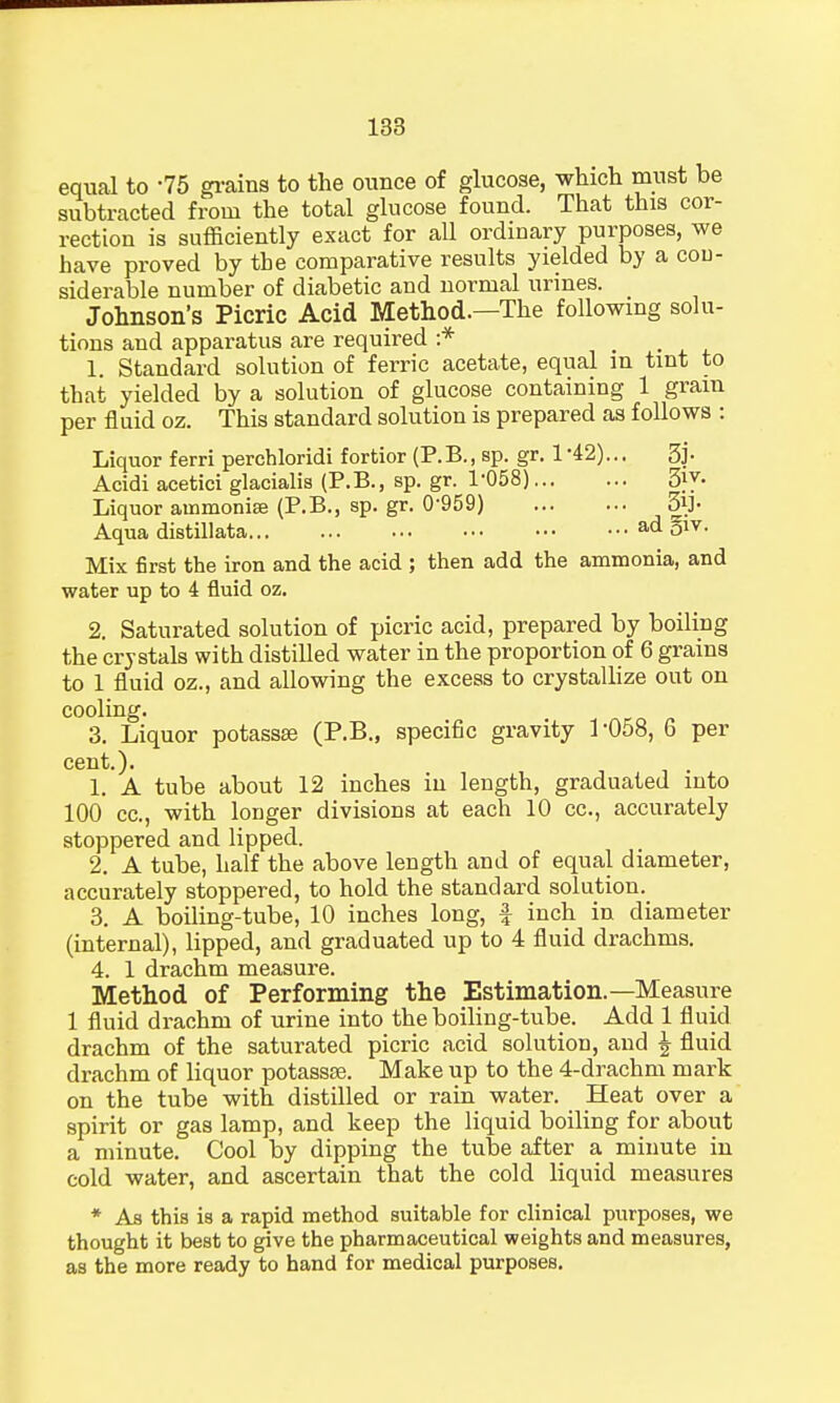 equal to '75 grains to the ounce of glucose, which must be subtracted from the total glucose found. That this cor- rection is sufficiently exact for all ordinary purposes, we have proved by the comparative results yielded by a con- siderable number of diabetic and normal urines. Johnson's Picric Acid Method.—The following solu- tions and apparatus are required :* 1. Standard solution of ferric acetate, equal m tint to that yielded by a solution of glucose containing 1 gram per fluid oz. This standard solution is prepared as follows : Liquor ferri perchloridi fortior (P.B., sp. gr. 1-42)... 3j- Acidi acetici glacialis (P.B., sp. gr. 1-058) 3}y- Liquor ammonise (P.B., sp. gr. 0959) 3iJ- Aqua distillate ad §lv- Mix first the iron and the acid ; then add the ammonia, and water up to 4 fluid oz. 2. Saturated solution of picric acid, prepared by boiling the crystals with distilled water in the proportion of 6 grains to 1 fluid oz., and allowing the excess to crystallize out on cooling. 3. Liquor potassse (P.B., specific gravity 1-058, 6 per cent.). 1. A tube about 12 inches in length, graduated into 100 cc, with longer divisions at each 10 cc, accurately stoppered and lipped. 2. A tube, half the above length and of equal diameter, accurately stoppered, to hold the standard solution. 3. A boiling-tube, 10 inches long, f inch in diameter (internal), lipped, and graduated up to 4 fluid drachms. 4. 1 drachm measure. Method of Performing the Estimation.—Measure 1 fluid drachm of urine into the boiling-tube. Add 1 fluid drachm of the saturated picric acid solution, and | fluid drachm of liquor potassse. Make up to the 4-drachm mark on the tube with distilled or rain water. Heat over a spirit or gas lamp, and keep the liquid boiling for about a minute. Cool by dipping the tube after a minute in cold water, and ascertain that the cold liquid measures * As this is a rapid method suitable for clinical purposes, we thought it best to give the pharmaceutical weights and measures, as the more ready to hand for medical purposes.