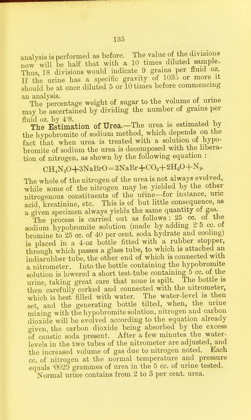 analysis is performed as before. The value of the divisions now will be half that with a 10 times diluted sample. Thus 18 divisions would indicate 9 grains per fluid oz. If the urine has a specific gravity of 103a or more it should be at once diluted 5 or 10 times before commencing an analysis. „ . . The percentage weight of sugar to the volume of urine may be ascertained by dividing the number of grains per fluid oz. by 4'8. , . ,.. , , , The Estimation of Urea.—The urea is estimated by the hvpobromite of sodium method, which depends on the fact that when urea is treated with a solution of hypo- bromite of sodium the urea is decomposed with the libera- tion of nitrogen, as shown by the following equation : CH4N20+3NaBrO = 3NaBr+C02+2H20+N2. The whole of the nitrogen of the urea is not always evolved, while some of the nitrogen may be yielded by the other nitrogenous constituents of the urine—for instance, uric acid, kreatinine, etc. This is of but little consequence, as a given specimen always yields the same quantity of gas The process is carried out as follows : 25 cc. of the sodium hypobromite solution (made by adding 2 5 cc. of bromine to 25 cc. of 40 per cent, soda hydrate and cooling) is placed in a 4-oz bottle fitted with a rubber stopper, through which passes a glass tube, to which is attached an indiarubber tube, the other end of which is connected with a nitrometer. Into the bottle containing the hypobromite solution is lowered a short test-tube containing 5 cc. of the urine, taking great care that none is spilt. The bottle is then carefully corked and connected with the nitrometer, which is best filled with water. The water-level is then set, and the generating bottle tilted, when, the urine mixing with the hypobromite solution, nitrogen and carbon dioxide will be evolved according to the equation already given, the carbon dioxide being absorbed by the excess of caustic soda present. After a few minutes the water- levels in the two tubes of the nitrometer are adjusted, and the increased volume of gas due to nitrogen noted. Each cc. of nitrogen at the normal temperature and pressure equals •0029 grammes of urea in the 5 cc. of urine tested. Normal urine contains from 2 to 3 per cent. urea.