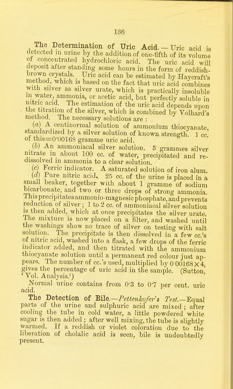 The Determination of Uric Acid. - Uric acid is detected in urine by the addition of one-fifth of its volume of concentrated hydrochloric acid. The uric acid will deposit after standing some hours in the form of reddish- brown crystals. Uric acid can be estimated by Haycraft's method which is based on the fact that uric acid combines with silver as silver urate, which is practically insoluble in water ammonia, or acetic acid, but perfectly soluble in nitric acid. The estimation of the uric acid depends upon the titration of the silver, which is combined by Volhard's method. The necessary solutions are : (a) A centinormal solution of ammonium thiocyanate standardized by a silver solution of known strength ] cc of this=0-00168 gramme uric acid. (b) An ammoniacal silver solution. 5 grammes silver nitrate in about 100 cc. of water, precipitated and re- aissolved in ammonia to a clear solution. (c) Ferric indicator. A saturated solution of iron alum (d) Pure nitric acid. 25 cc. of the urine is placed in a small beaker, together with about 1 gramme of sodium bicarbonate, and two or three drops of strong ammonia. This precipitates ammonio-magnesic phosphate, and prevents reduction of silver ; 1 to 2 cc. of ammoniacal silver solution is then added, which at once precipitates the silver urate The mixture is now placed on a filter, and washed until the washings show no trace of silver on testing with salt solution. The precipitate is then dissolved in a few cc.'s of nitric acid, washed into a flask, a few drops of the ferric indicator added, and then titrated with the ammonium thiocyanate solution until a permanent red colour just ap- pears. The number of cc.'s used, multiplied by 0 00168X4, gives the percentage of uric acid in the sample. (Sutton' ' Vol. Analysis.') Normal urine contains from 0'3 to 0'7 per cent, uric acid. The Detection of Bile.— Pettenkofer's :7Vs£—Equal parts of the urine and sulphuric acid are mixed ; after cooling the tube in cold water, a little powdered white sugar is then added ; after well mixing, the tube is slightly warmed. If a reddish or violet coloration due to the liberation of cholalic acid is seen, bile is undoubtedly present.