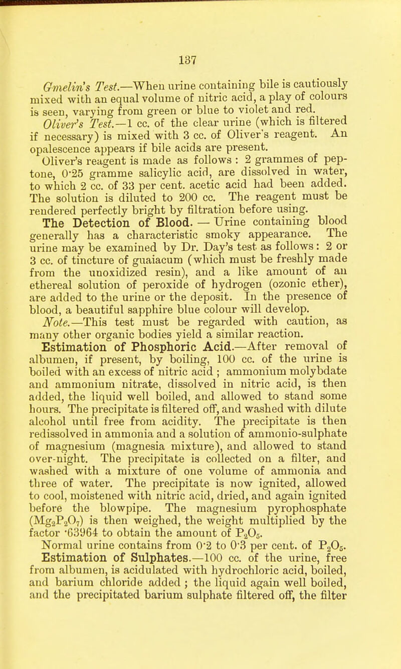 Gmeliris Test—When urine containing bile is cautiously mixed with an equal volume of nitric acid, a play of colours is seen, varying from green or blue to violet and red. Oliver's Test—I cc. of the clear urine (which is filtered if necessary) is mixed with 3 cc. of Oliver's reagent. An opalescence appears if bile acids are present. Oliver's reagent is made as follows : 2 grammes of pep- tone, 0-25 gramme salicylic acio1, are dissolved in water, to which 2 cc. of 33 per cent, acetic acid had been added. The solution is diluted to 200 cc. The reagent must be rendered perfectly bright by filtration before using. The Detection of Blood. — Urine containing blood generally has a characteristic smoky appearance. The ui-ine may be examined by Dr. Day's test as follows : 2 or 3 cc. of tincture of guaiacum (which must be freshly made from the unoxidized resin), and a like amount of au ethereal solution of peroxide of hydrogen (ozonic ether), are added to the urine or the deposit. In the presence of blood, a beautiful sapphire blue colour will develop. Note.—This test must be regarded with caution, as many other organic bodies yield a similar reaction. Estimation of Phosphoric Acid.—After removal of albumen, if present, by boiling, 100 cc. of the urine is boiled with an excess of nitric acid ; ammonium molybdate and ammonium nitrate, dissolved in nitric acid, is then added, the liquid well boiled, and allowed to stand some hours. The precipitate is filtered off, and washed with dilute alcohol until free from acidity. The precipitate is then redissolved in ammonia and a solution of ammonio-sulphate of magnesium (magnesia mixture), and allowed to stand over-night. The precipitate is collected on a filter, and washed with a mixture of one volume of ammonia and three of water. The precipitate is now ignited, allowed to cool, moistened with nitric acid, dried, and again ignited before the blowpipe. The magnesium pyrophosphate (Mg2P207) is then weighed, the weight multiplied by the factor '63964 to obtain the amount of P203. Normal urine contains from 0'2 to 0-3 per cent, of P205. Estimation of Sulphates.—100 cc. of the urine, free from albumen, is acidulated with hydrochloric acid, boiled, and barium chloride added ; the liquid again well boiled, and the precipitated barium sulphate filtered off, the filter