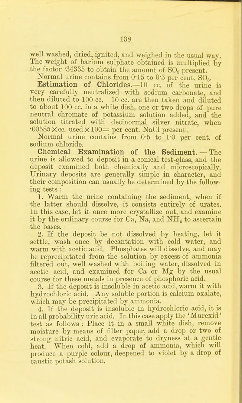 well washed, dried, ignited, and weighed in the usual way. The weight of barium sulphate obtained is multiplied by the factor -34335 to obtain the amount of S03 present. Normal urine contains from 0-15 to 0-3 per cent. SO„. Estimation of Chlorides.—10 cc. of the urine is very carefully neutralized with sodium carbonate, and then diluted to 100 cc. 10 cc. are then taken and diluted to about 100 cc. in a white dish, one or two drops of pure neutral chromate of potassium solution added, and the solution titrated with decinormal silver nitrate, when •00585Xcc. used X100= per cent. NaCI present. Normal urine contains from 0-5 to 10 per cent, of sodium chloride. Chemical Examination of the Sediment. — The urine is allowed to deposit in a conical test-glass, and the deposit examined both chemically and microscopically. Urinary deposits are generally simple in character, and their composition can usually be determined by the follow- ing tests: 1. Warm the uriue containing the sediment, when if the latter should dissolve, it consists entirely of urates. In this case, let it once more crystallize out, and examine it by the ordinary course for Ca, Na, and NH4 to ascertain the bases. 2. If the deposit be not dissolved by heating, let it settle, wash once by decantation with cold water, and warm with acetic acid. Phosphates will dissolve, and may be reprecipitated from the solution by excess of ammonia filtered out, well washed with boiling water, dissolved in acetic acid, and examined for Ca or Mg by the usual course for these metals in presence of phosphoric acid. 3. If the deposit is insoluble in acetic acid, wai-m it with hydrochloric acid. Any soluble portion is calcium oxalate, which may be precipitated by ammonia. 4. If the deposit is insoluble in hydrochloric acid, it is in all probability uric acid. In this case apply the ' Murexid' test as follows : Place it in a small white dish, remove moisture by means of filter paper, add a drop or two of strong nitric acid, and evaporate to dryness at a gentle heat. When cold, add a drop of ammonia, which will produce a purple colour, deepened to violet by a drop of caustic potash solution.