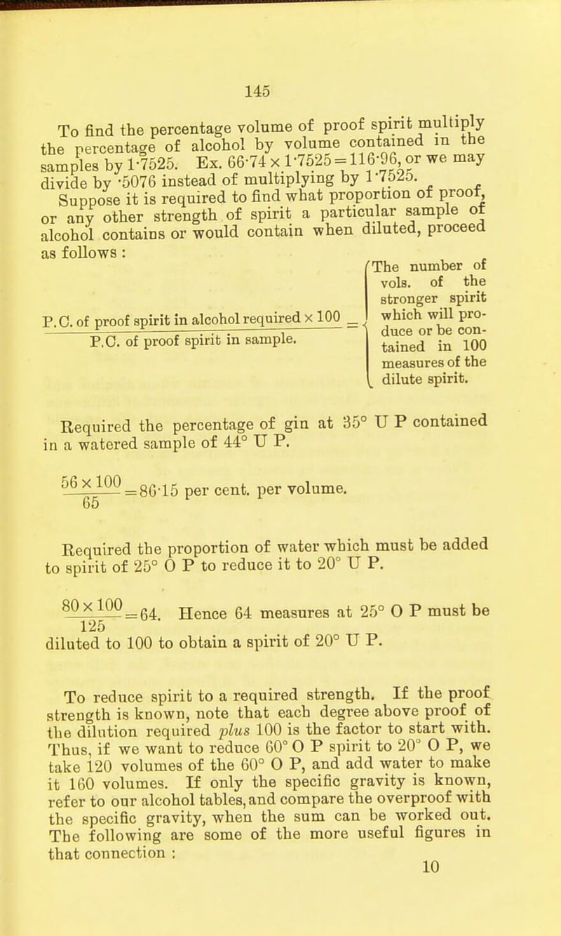 To find the percentage volume of proof spirit multiply the percentage of alcohol by volume contained m the samples by 1-7525. Ex. 66-74 x 1;7525 ==116-96 or we may divide by -5076 instead of multiplying by 1-7525. Suppose it is required to find what proportion of proot or any other strength of spirit a particular sample of alcohol contains or would contain when diluted, proceed as follows: The number of vols, of the P.O. of proof spirit in alcohol required x 100 _ P.O. of proof spirit in sample. stronger spirit which will pro- duce or be con- tained in 100 measures of the dilute spirit. Required the percentage of gin at 35° U P contained in a watered sample of 44° U P. 56xl00 = 86,15 cenfc< per voiume. 65 Required the proportion of water which must be added to spirit of 25° O P to reduce it to 20° U P. 80x100 = 64 Hence 64 measures at 25° O P must be 125 diluted to 100 to obtain a spirit of 20° U P. To reduce spirit to a required strength. If the proof strength is known, note that each degree above proof of the dilution required plus 100 is the factor to start with. Thus, if we want to reduce 60° O P spirit to 20° O P, we take 120 volumes of the 60° O P, and add water to make it 160 volumes. If only the specific gravity is known, refer to our alcohol tables, and compare the overproof with the specific gravity, when the sum can be worked out. The following are some of the more useful figures in that connection : 10