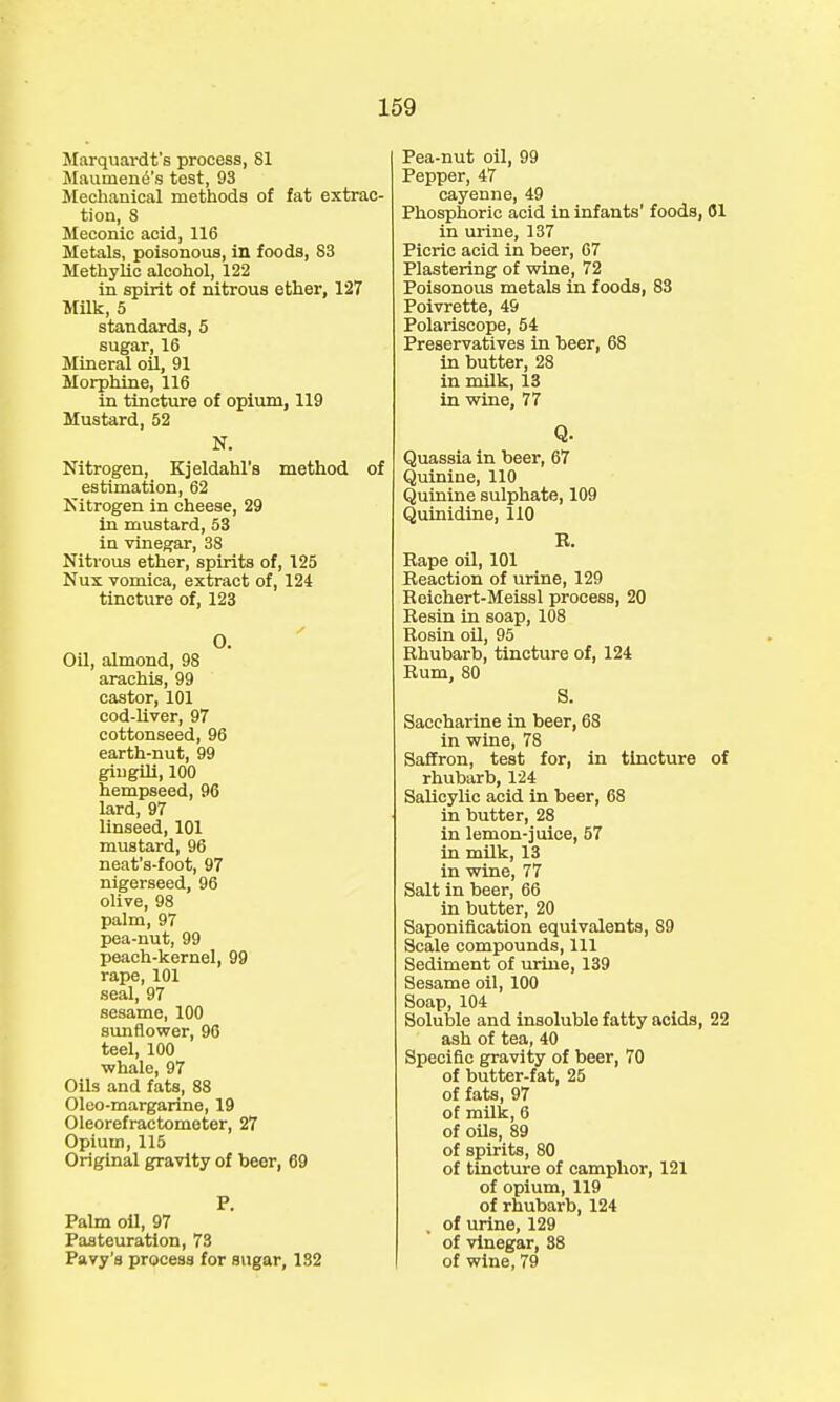 Marquardt's process, 81 Maumene's test, 93 Mechanical methods of fat extrac- tion, 8 Meconic acid, 116 Metals, poisonous, in foods, 83 Methylic alcohol, 122 in spirit of nitrous ether, 127 Milk, 5 standards, 5 sugar, 16 Mineral oil, 91 Morphine, 116 in tincture of opium, 119 Mustard, 52 N. Nitrogen, Kjeldahl's method of estimation, 62 Nitrogen in cheese, 29 in mustard, 53 in vinegar, 38 Nitrous ether, spirits of, 125 Nux vomica, extract of, 124 tincture of, 123 O. Oil, almond, 98 arachis, 99 castor, 101 cod-liver, 97 cottonseed, 96 earth-nut, 99 gingili, 100 hempseed, 96 lard, 97 linseed, 101 mustard, 96 neat's-foot, 97 nigerseed, 96 olive, 98 palm, 97 pea-nut, 99 peach-kernel, 99 rape, 101 seal, 97 sesame, 100 sunflower, 96 teel, 100 whale, 97 Oils and fats, 88 Oleo-margarine, 19 Oleorefractometer, 27 Opium, 115 Original gravity of beer, 69 P. Palm oil, 97 Pasteuration, 73 Pavy's process for sugar, 132 Pea-nut oil, 99 Pepper, 47 cayenne, 49 Phosphoric acid in infants' foods, 61 in urine, 137 Picric acid in beer, 67 Plastering of wine, 72 Poisonous metals in foods, 83 Poivrette, 49 Polariscope, 54 Preservatives in beer, 68 in butter, 28 in milk, 13 in wine, 77 Q- Quassia in beer, 67 Quinine, 110 Quinine sulphate, 109 Quinidine, 110 R. Rape oil, 101 Reaction of urine, 129 Reichert-Meissl process, 20 Resin in soap, 108 Rosin oil, 95 Rhubarb, tincture of, 124 Rum, 80 S. Saccharine in beer, 68 in wine, 78 Saffron, test for, in tincture of rhubarb, 124 Salicylic acid in beer, 68 in butter, 28 in lemon-juice, 57 in milk, 13 in wine, 77 Salt in beer, 66 in butter, 20 Saponification equivalents, 89 Scale compounds, 111 Sediment of urine, 139 Sesame oil, 100 Soap, 104 Soluble and insoluble fatty acids, 22 ash of tea, 40 Specific gravity of beer, 70 of butter-fat, 25 of fats, 97 of milk, 6 of oils, 89 of spirits, 80 of tincture of camphor, 121 of opium, 119 of rhubarb, 124 of urine, 129 of vinegar, 88 of wine, 79