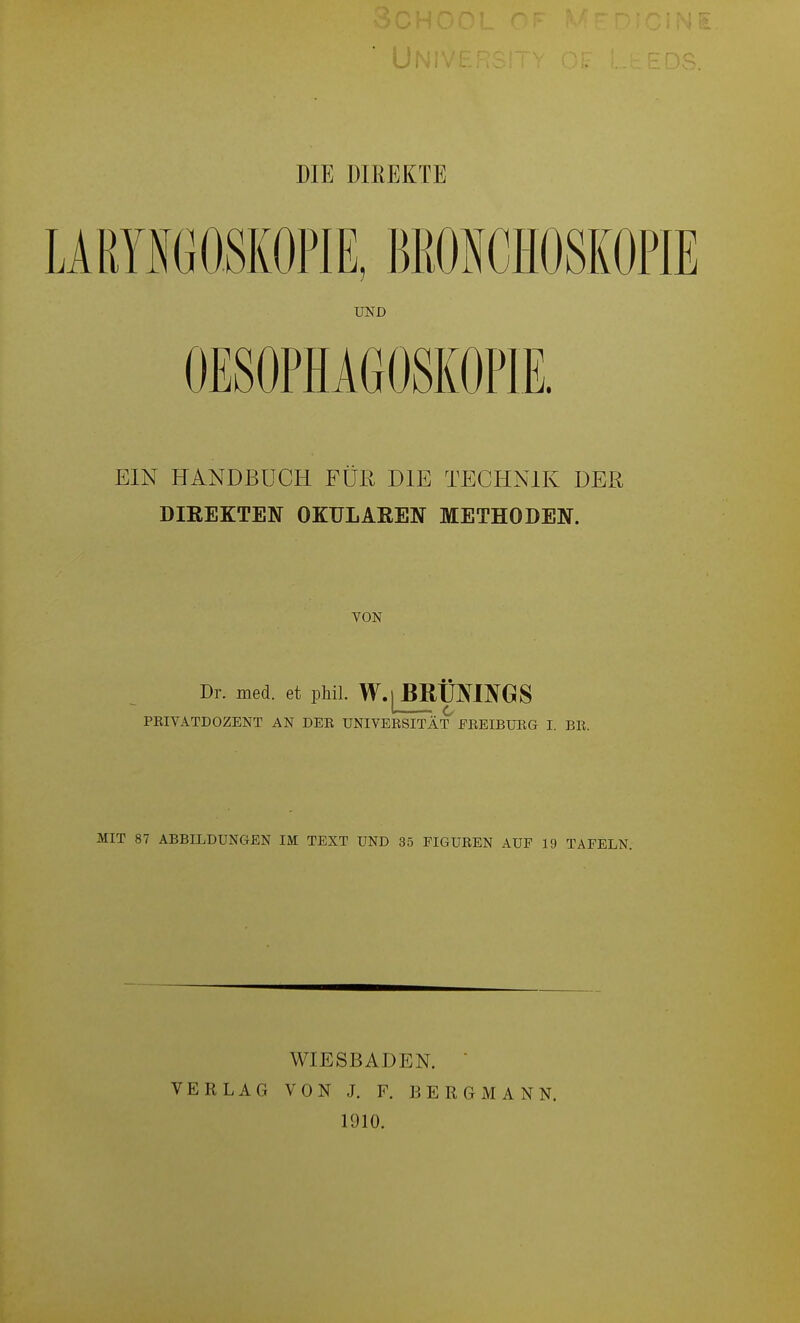 DIE DIEEKTE LA RYNG OSKOPl E, BRONCHOSKOPIE UND OESOPHAGOSKOPIE. EIN HANDBUCH FÜR DIE TECHNIK DER DIREKTEN OKULAEEN METHODEN. VON Dr. med. et phil. W.[BRÜ]NINGS PEIVATDOZENT AN DEE UNIVERSITÄT EREIBÜRG I. ER. MIT 87 ABBILDUNGEN IM TEXT UND 35 FIGUREN AUF 19 TAFELN. VERLAG WIESBADEN.  VON J. F. BERGMANN. 1910.