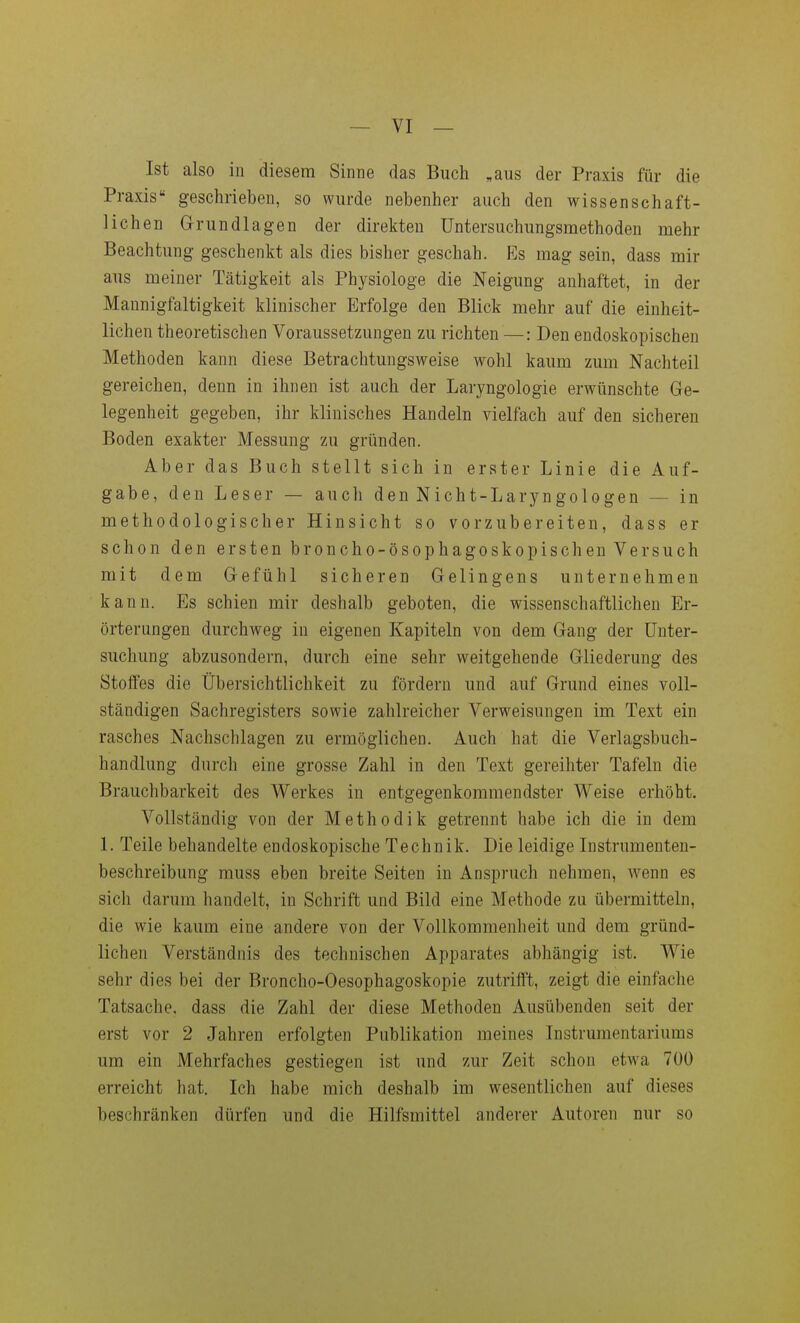 Ist also in diesem Sinne das Buch ,aus der Praxis für die Praxis geschrieben, so wurde nebenher auch den wissenschaft- lichen G-rundlagen der direkten Untersuchungsmethoden mehr Beachtung geschenkt als dies bisher geschah. Es mag sein, dass mir aus meiner Tätigkeit als Physiologe die Neigung anhaftet, in der Mannigfaltigkeit klinischer Erfolge den Blick mehr auf die einheit- lichen theoretischen Voraussetzungen zu richten —: Den endoskopischen Methoden kann diese Betrachtungsweise wohl kaum zum Nachteil gereichen, denn in ihnen ist auch der Laryngologie erwünschte Ge- legenheit gegeben, ihr klinisches Handeln vielfach auf den sicheren Boden exakter Messung zu gründen. Aber das Buch stellt sich in erster Linie die Auf- gabe, den Leser — auch den Nicht-Laryngologen — in methodologischer Hinsicht so vorzubereiten, dass er schon den ersten broncho-ösophagoskopischen Versuch mit dem Gefühl sicheren Gelingens unternehmen kann. Es schien mir deshalb geboten, die wissenschaftlichen Er- örterungen durchweg in eigenen Kapiteln von dem Gang der Unter- suchung abzusondern, durch eine sehr weitgehende Gliederung des Stoffes die Übersichtlichkeit zu fördern und auf Grund eines voll- ständigen Sachregisters sowie zahlreicher Verweisungen im Text ein rasches Nachschlagen zu ermöglichen. Auch hat die Verlagsbuch- handlung durch eine grosse Zahl in den Text gereihter Tafeln die Brauchbarkeit des Werkes in entgegenkommendster Weise erhöht. Vollständig von der Methodik getrennt habe ich die in dem 1. Teile behandelte endoskopische Technik. Die leidige Instrumenten- beschreibung muss eben breite Seiten in Anspruch nehmen, wenn es sich darum handelt, in Schrift und Bild eine Methode zu übermitteln, die wie kaum eine andere von der Vollkommenheit und dem gründ- lichen Verständnis des technischen Apparates abhängig ist. Wie sehr dies bei der Broncho-Oesophagoskopie zutrifft, zeigt die einfache Tatsache, dass die Zahl der diese Methoden Ausübenden seit der erst vor 2 Jahren erfolgten Publikation meines Instrumentariums um ein Mehrfaches gestiegen ist und zur Zeit schon etwa 700 erreicht hat. Ich habe mich deshalb im wesentlichen auf dieses beschränken dürfen und die Hilfsmittel anderer Autoren nur so