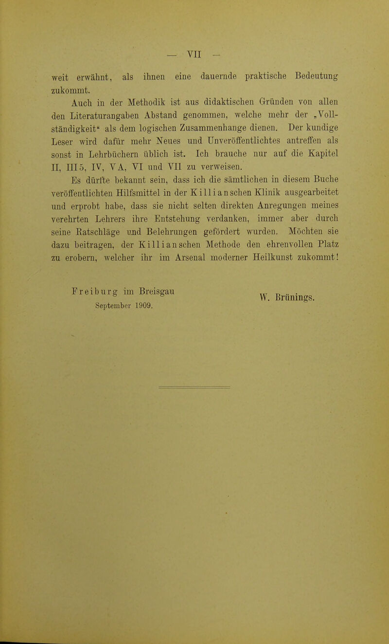 weit erwähnt, als ihnen eine dauernde praktische Bedeutung zukommt. Auch in der Methodik ist aus didaktischen Gründen von allen den Literaturangaben Abstand genommen, welche mehr der „Voll- ständigkeit als dem logischen Zusammenhange dienen. Der kundige Leser wird dafür mehr Neues und Unveröffentlichtes antreffen als sonst in Lehrbüchern üblich ist. Ich brauche nur auf die Kapitel II, III5, IV, VA, VI und VII zu verweisen. Es dürfte bekannt sein, dass ich die sämtlichen in diesem Buche veröffentlichten Hilfsmittel in der Killi an sehen Klinik ausgearbeitet und erprobt habe, dass sie nicht selten direkten Anregungen meines verehrten Lehrers ihre Entstehung verdanken, immer aber durch seine Ratschläge und Belehrungen gefördert wurden. Möchten sie dazu beitragen, der Killi an sehen Methode den ehrenvollen Platz zu erobern, welcher ihr im Arsenal moderner Heilkunst zukommt! Preiburg im Breisgau September 1909. W. Brünings.