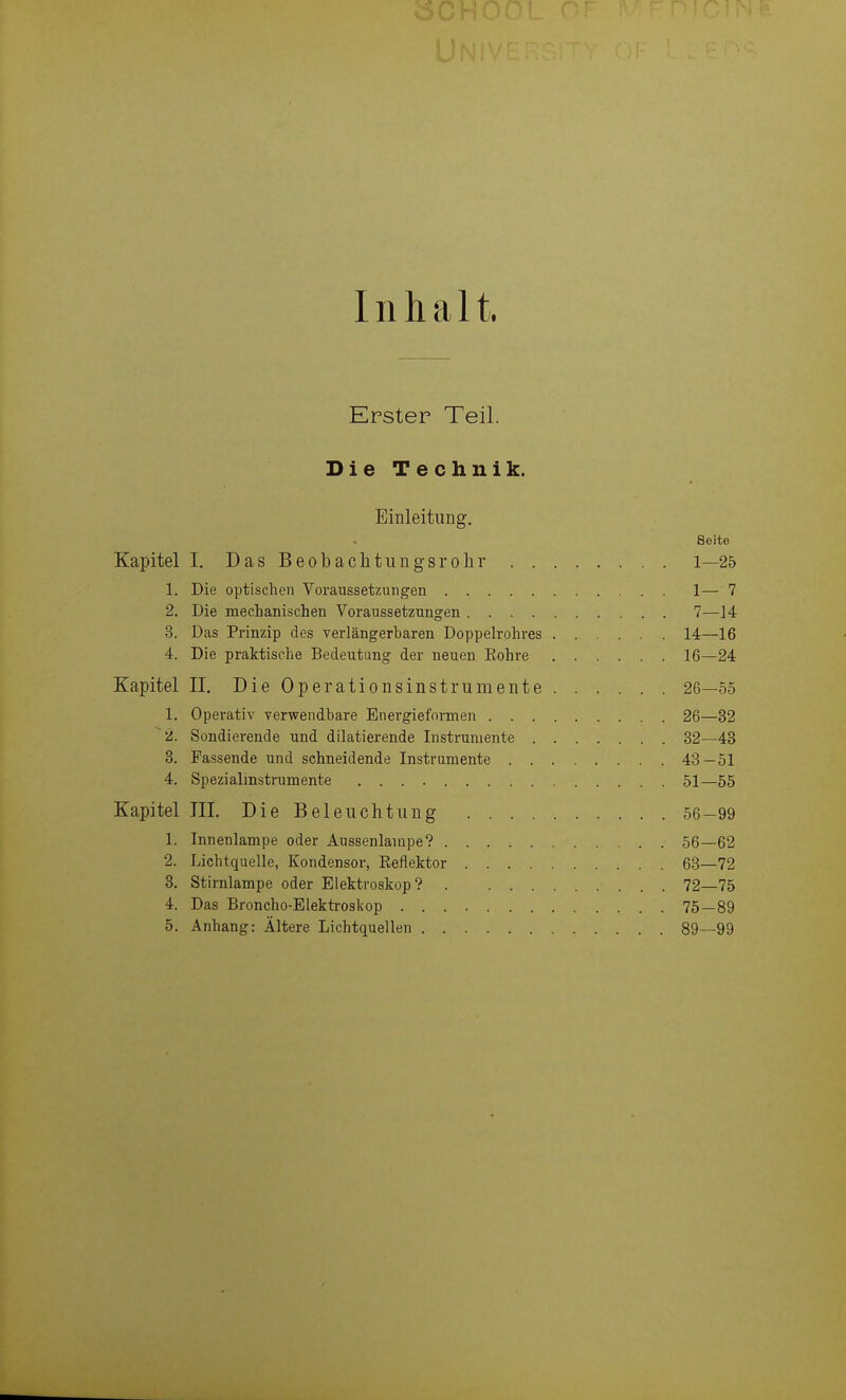 Inhalt. Erster Teil. Die Technik. Einleitung. Seite Kapitel I. DasBeobachtungsrolir 1—25 1. Die optischen Voraussetzungen 1— 7 2. Die mechanischen Voraussetzungen 7—14 3. Das Prinzip des verlängerbaren Doppelrohres 14—16 4. Die praktische Bedeutung der neuen Eohre 16—24 Kapitel II. Die Operationsinstrumente 26—55 1. Operativ verwendbare Energieformen 26—32 2. Sondierende und diktierende Instrumente 32—43 3. Fassende und schneidende Instrumente 43 — 51 4. Spezialmstrumente 51—55 Kapitel III. Die Beleuchtung 56-99 1. Innenlampe oder Aussenlampe? 56—62 2. Lichtquelle, Kondensor, Eeflektor 68—72 3. Stirnlampe oder Elektroskop? 72—75 4. Das Broncho-Elektroskop 75—89 5. Anhang: Ältere Lichtquellen 89—99