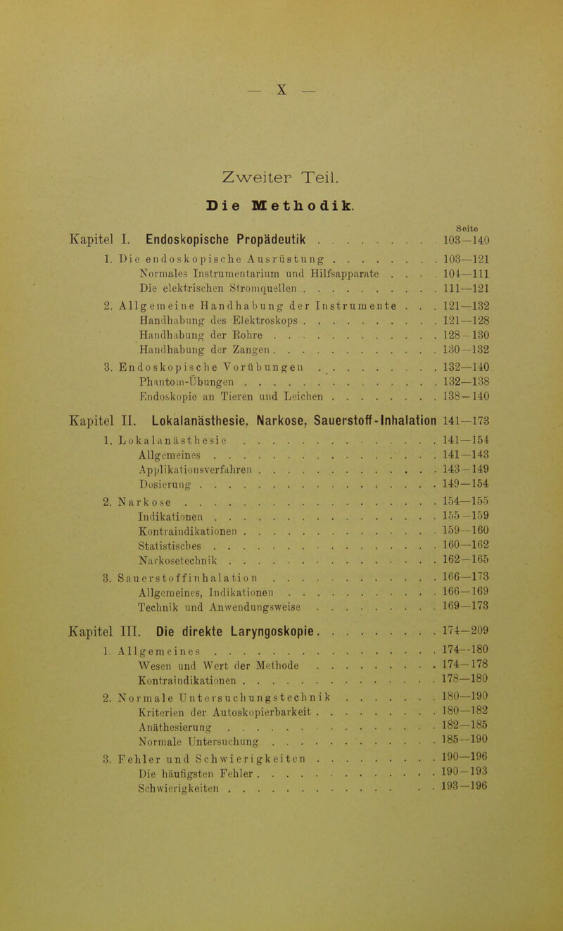 Zweiter Teil. Die Methodik. Seite Kapitel 1. Endoskopische Propädeutik 103—140 1. DieendoskopischeAusrüstung 103—121 Normales Instrumentarium und Hilfsapparate .... 104—111 Die elektrischen Slroniquellen III—121 2. Allgemeine Handhabung der Instrumente . . . 121—132 Handhabung des Elektroskops 121—128 Handhabung der Eohre 128-130 Handhabung der Zangen 130—132 3. Endoskopisch eVor Übungen 182—140 PhantoiM-Übungen 132—188 Endoskopie an Tieren und Leichen 138—140 Kapitel II. Lokalanästhesie, Narkose, Sauerstoff-Inhalation I4i—173 1. Lokalanästhesie 141—154 Allgemeines 141—143 Applikationsverfahren 143-149 Dusierung 149—154 2. Narkose 154—155 Indikationen 155—159 Kontraindikationen 159—160 Statistisches 160—162 Narkosetechnik 162—165 3. Sauerstoffinhalation 166—173 Allgemeines, Indikationen 166—169 Technik und Anwendungsweise 169—173 Kapitel III. Die direkte Laryngoskopie 174-209 1. Allgemeines 174-180 Wesen und Wert der Methode 174-178 Kontraindikationen 178—180 2. Nor male Unter such ungstechnik 180—190 Kriterien der Autoskopierbarkeit 180—182 Anäthesierung 182—185 Normale Untersuchung 185—190 3. Fehler und Schwierigkeiten 190—196 Die häufigsten Fehler 190-193 Schwierigkeiten • ■ 193—196