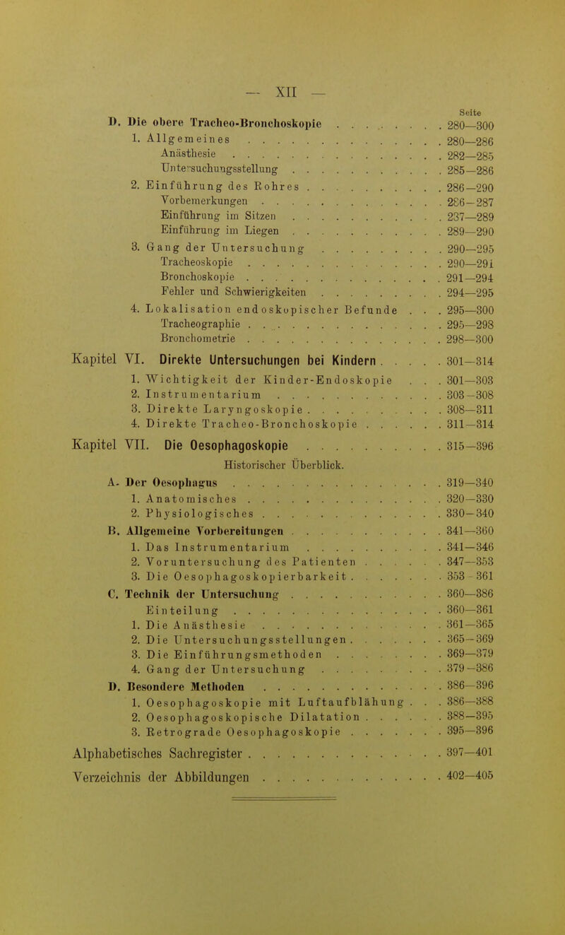 Seite D. Die obere Tracheo-Bronclioskopie 280—300 1. Allgemeines 280—286 Anästhesie 282—285 Unte'-suchungsstellung 285—286 2. Einführung des Rohres 286—290 Vorbemerkungen 286—287 Einführung im Sitzen 237—289 Einführung im Liegen 289—290 3. Gang der Untersuchung 290—295 Tracheoskopie 290—291 Bronchoskopie 291—294 Fehler und Schwierigkeiten 294—295 4. Lokalisation endoskopischer Befunde . . . 295—300 Tracheographie . 295—298 Bronchometrie 298—300 Kapitel VI. Direkte Untersuchungen bei Kindern 301—314 1. Wichtigkeit der Kinder-Endoskopie . . . 301—303 2. Instrumentarium 303—308 3. Direkte Laryngoskopie 308—311 4. Direkte Tracheo-Bronchoskopie 311—314 Kapitel VIL Die Oesophagoskople 315—396 Historischer Überblick. A. Der Oesophagus 319—340 1. Anatomisches 320—330 2. Physiologisches 330-340 B. Allgemeine Yorbereitungen 341—360 1. Das Instrumentarium 341—346 2. Voruntersuchung des Patienten 347—353 3. DieOesophagoskopierbarkeit 353 - 361 C. Technik der Untersuchung 360—386 Einteilung 360—361 1. Die Anästhesie . 361—365 2. Die Untersuchungsstellungen 365—369 3. Die Einführungsmethoden 369—379 4. Gang der Untersuchung 379—386 D. Besondere Methoden 386-396 1. Oesophagoskople mit Luftaufblähung . . . 386—388 2. Oesophagoskopiscbe Dilatation 388—395 3. Retrograde Oesophagoskopie 395—396 Alphabetisches Sachregister 397—401 Verzeichnis der Abbildungen 402—405