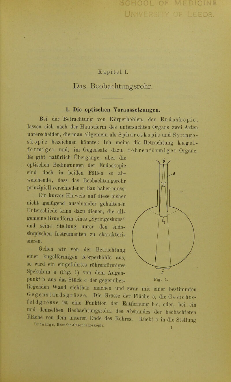 Das Beobachtungsrohr. 1. Die optischen Toraussetziingen. Bei der Betrachtung von Körperhöhlen, der Endoskopie, lassen sich nach der Hauptform des untersuchten Organs zwei Arten unterscheiden, die man allgemein als Sphäroskopie und Syringo- skopie bezeichnen könnte: Ich meine die Betrachtung kugel- förmiger und, im Gegensatz dazu, röhrenförmiger Orgaue. Es gibt natürlich Übergänge, aber die optischen Bedingungen der Endoskopie sind doch in beiden Fällen so ab- weichende, dass das Beobachtungsrohr prinzipiell verschiedenen Bau haben muss. Ein kurzer Hinweis auf diese bisher nicht genügend auseinander gehaltenen Unterschiede kann dazu dienen, die all- gemeine Grundform eines „Syringoskops und seine Stellung unter den endo- skopischen Instrumenten zu charakteri- sieren. Gehen wir von der Betrachtung einer kugelförmigen Körperhöhle aus, so wird ein eingeführtes röhrenförmiges Spekulum a (Fig. 1) von dem Augen- liegenden Wand sichtbar machen und zwar mit einer bestimmten Gegenstandsgrösse. Die Grösse der Fläche c, die Gesichts- feldgrösse ist eine Funktion der Entfernung b c, oder, bei ein und demselben Beobachtungsrohr, des Abstandes der beobachteten Fläche von dem unteren Ende des Rohres. Rückt c in die Stellung Brünings, Broncho-Oesophagoskopie. j