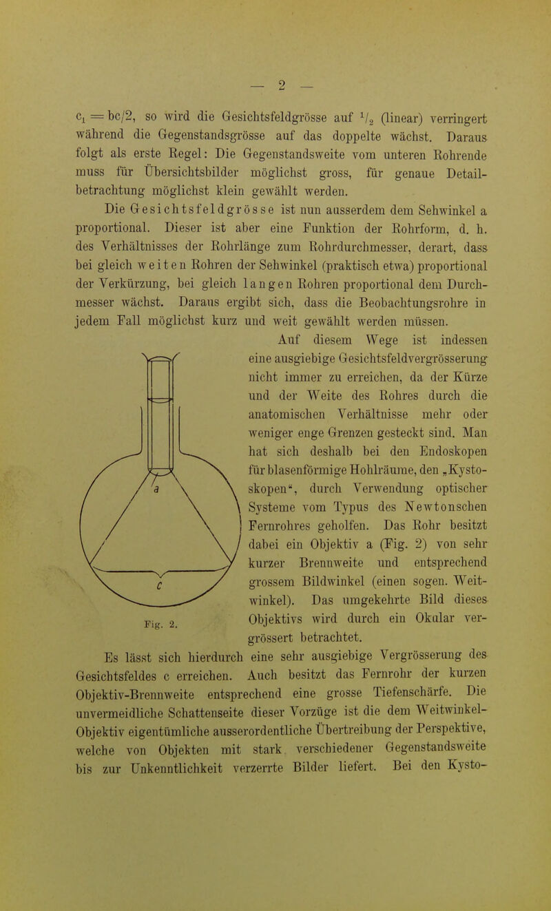 — 2 — Cj^ = bc/2, so wird die Gesichtsfeldgrösse auf Vs Gi^iear) verringert während die Gegenstandsgrösse auf das doppelte wächst. Daraus folgt als erste Kegel: Die Gegenstandsweite vom unteren Rohrende muss für Übersichtsbilder möglichst gross, für genaue Detail- betrachtung möglichst klein gewählt werden. Die Gesichtsfeldgrösse ist nun ausserdem dem Sehwinkel a proportional. Dieser ist aber eine Funktion der Eohrform, d. h. des Verhältnisses der Rohrlänge zum Rohrdurchmesser, derart, dass bei gleich weiten Rohren der Sehwinkel (praktisch etwa) proportional der Verkürzung, bei gleich langen Rohren proportional dem Durch- messer wächst. Daraus ergibt sich, dass die Beobachtungsrohre in jedem Fall möglichst kurz und weit gewählt werden müssen. Auf diesem Wege ist indessen eine ausgiebige Gesichtsfeldvergrösserung nicht immer zu erreichen, da der Kürze und der Weite des Rohres durch die anatomischen Verhältnisse mehr oder weniger enge Grenzen gesteckt sind. Man hat sich deshalb bei den Endoskopen für blasenförmige Hohlräume, den „Kysto- skopen, durch Verwendung optischer Systeme vom Typus des Newtonschen Fernrohres geholfen. Das Rohr besitzt dabei ein Objektiv a (Fig. 2) von sehr kurzer Brennweite und entsprechend grossem Bildwinkel (einen sogen. Weit- winkel). Das umgekehrte Bild diesem Objektivs wird durch ein Okalar ver- grössert betrachtet. Es lässt sich hierdurch eine sehr ausgiebige Vergrösserung des Gesichtsfeldes c erreichen. Auch besitzt das Fernrohr der kurzen Objektiv-Brennweite entsprechend eine grosse Tiefenschärfe. Die unvermeidliche Schattenseite dieser Vorzüge ist die dem Weitwinkel- Objektiv eigentümliche ausserordentliche Übertreibung der Perspektive, welche von Objekten mit stark verschiedener Gegenstandsweite bis zur Unkenntlichkeit verzerrte Bilder liefert. Bei den Kysto-