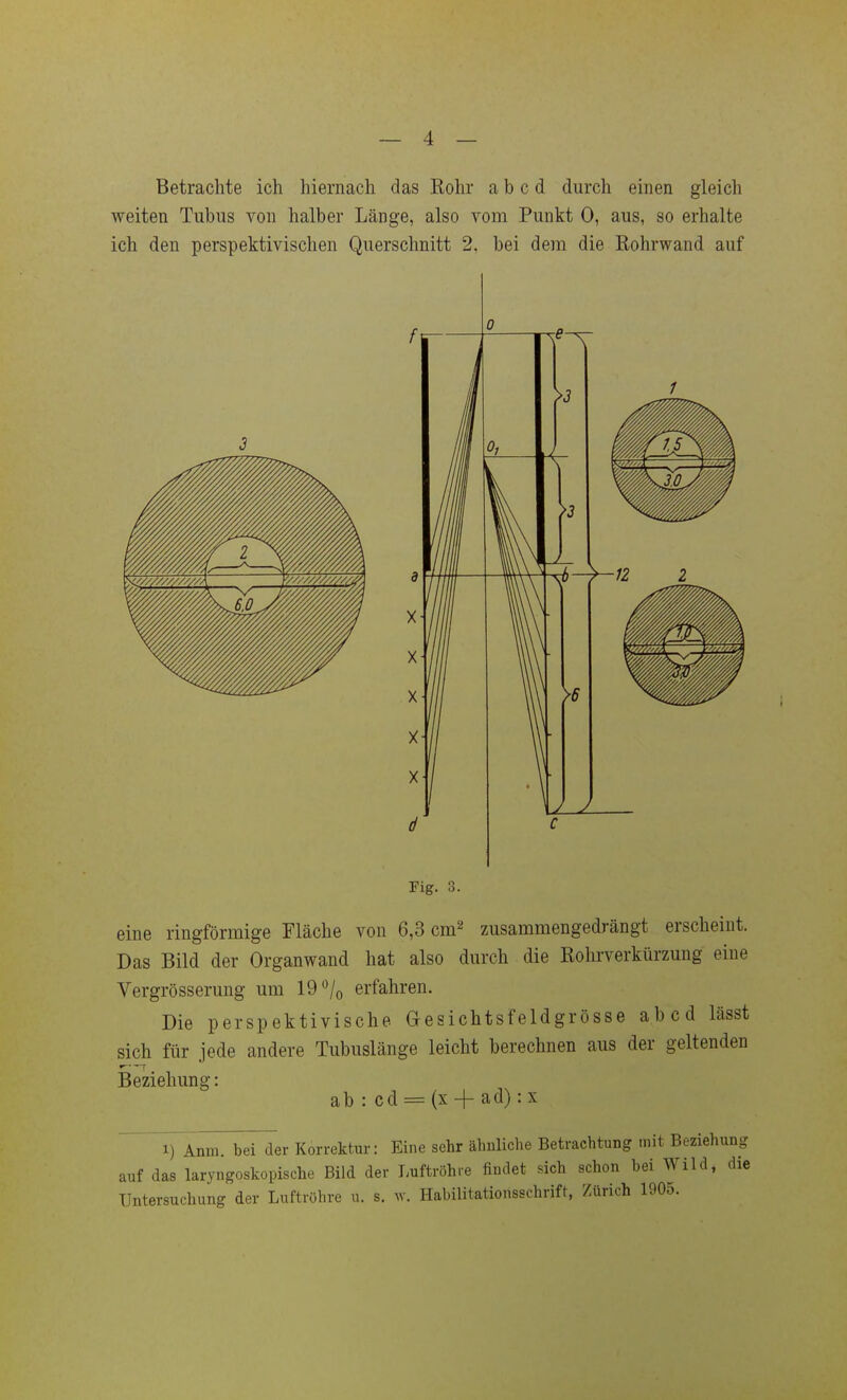 Betrachte ich hiernach das Eohr a b c d durch einen gleich weiten Tubus von halber Länge, also vom Punkt 0, aus, so erhalte ich den perspektivischen Querschnitt 2, bei dem die ßohrwand auf Fig. 3. eine ringförmige Fläche von 6,3 cm^ zusammengedrängt erscheint. Das Bild der Organwand hat also durch die Rohrverkürzung eine Vergrösserung um 19 »^/o erfahren. Die perspektivische Gesichtsfeldgrösse abcd lässt sich für jede andere Tubuslänge leicht berechnen aus der geltenden Beziehung: ab : cd = (x + ad) :x 1) Anm. bei der Korrektur: Eine sehr ähnliche Betrachtung mit Beziehung auf das laryngoskopische Bild der Tmftröhre findet sich schon bei Wild, die Untersuchung der Luftröhre u. s. Habilitationsschrift, Zürich 1905.
