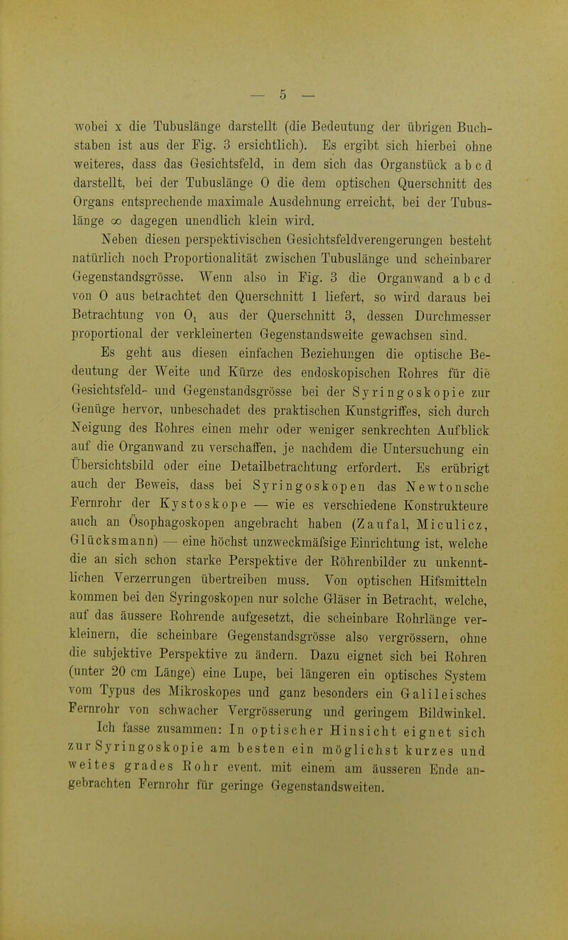 wobei X die Tubuslänge darstellt (die Bedeutung der übrigen Buch- staben ist aus der Fig. 3 ersichtlich). Es ergibt sich hierbei ohne weiteres, dass das Gesichtsfeld, in dem sich das Organstück a b c d darstellt, bei der Tubuslänge 0 die dem optischen Querschnitt des Organs entsprechende maximale Ausdehnung erreicht, bei der Tubus- länge 00 dagegen unendlich klein wird. Neben diesen perspektivischen Gesichtsfeldverengerungen besteht natürlich noch Proportionalität zwischen Tubuslänge und scheinbarer Gegenstandsgrösse. Wenn also in Fig. 3 die Organwand a b c d von 0 aus betrachtet den Querschnitt 1 liefert, so wird daraus bei Betrachtung von Oj aus der Querschnitt 3, dessen Durchmesser proportional der verkleinerten Gegenstandsweite gewachsen sind. Es geht aus diesen einfachen Beziehungen die optische Be- deutung der Weite und Kürze des endoskopischen Eohres für die Gesichtsfeld und Gegenstandsgrösse bei der Syringoskopie zur Genüge hervor, unbeschadet des praktischen Kunstgriffes, sich durch Neigung des Eohres einen mehr oder weniger senkrechten Aufblick auf die Organwand zu verschaffen, je nachdem die Untersuchung ein Übersichtsbild oder eine Detailbetraclitung erfordert. Es erübrigt auch der Beweis, dass bei Syringoskopen das Newtonsche Fernrohr der Kystoskope — wie es verschiedene Konstrukteure auch an Ösophagoskopen angebracht haben (Zaufal, Miculicz, Glücksmann) — eine höchst unzweckmäfsige Einrichtung ist, welche die an sich schon starke Perspektive der Röhrenbilder zu unkennt- lichen Verzerrungen übertreiben muss. Von optischen Hifsmitteln kommen bei den Syringoskopen nur solche Gläser in Betracht, welche, auf das äussere Rohrende aufgesetzt, die scheinbare Rohrlänge ver- kleinern, die scheinbare Gegenstandsgrösse also vergrössern, ohne die subjektive Perspektive zu ändern. Dazu eignet sich bei Rohren (unter 20 cm Länge) eine Lupe, bei längeren ein optisches System vom Typus des Mikroskopes und ganz besonders ein Galileisches Fernrohr von schwacher Vergrösserung und geringem Bildwinkel. Ich fasse zusammen: In optischer Hinsicht eignet sich zur Syringoskopie am besten ein möglichst kurzes und weites grades Rohr event. mit einem am äusseren Ende an- gebrachten Fernrohr für geringe Gegenstandsweiten.