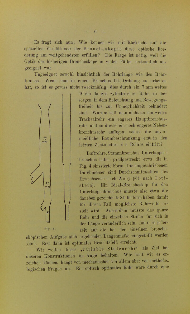 / 18 mm Es fragt sich nun: Wie können wir mit Rücksicht auf die speziellen Verhältnisse der Bronchoskopie diese optische For- derung am weitgehendsten erfüllen? Die Frage ist nötig, weil die Optik der bisherigen Bronchoskope in vielen Fällen erstaunlich un- geeignet war. Ungeeignet sowohl hinsichtlich der Rohrlänge wie des Rohr- lumens. Wenn man in einem Bronchus III. Ordnung zu arbeiten hat, so ist es gewiss nicht zweckmäfsig, dies durch ein 7 mm weites 40 cm langes zylindrisches Rohr zu be- sorgen, in dem Beleuchtung und Bewegungs- freiheit bis zur Unmöglichkeit behindert sind. Warum soll man nicht an ein weites Tracheairohr ein engeres Hauptbronchus- rohr und an dieses ein noch engeres Neben- bronchusrohr anfügen, sodass die unver- meidliche Raumbeschränkung erst in den letzten Zentimetern des Rohres eintritt? Luftröhre, Stammbronchus, Unterlappen- bronchus haben gradgestreckt etwa die in Fig. 4 skizzierte Form. Die eingeschriebenen Durchmesser sind Durchschnittszahlen des Erwachsenen nach Aeby (zit. nach 0ott- stein). Ein Ideal-Bronchoskop für den Unterlappenbronchus müsste also etwa die ■ . daneben gezeichnete Stufenform haben, damit für diesen Fall möglichste Rohrweite er- zielt wird. Ausserdem müsste das ganze Rohr und die einzelnen Stufen für sich in der Länge veränderlich sein, damit es jeder- skopischen Aufgabe sich ergebenden Längenmafse eingestellt werden kann. Erst dann ist optimales Gesichtsfeld erreicht. Wir wollen dieses „variable Stufenrohr als Ziel bei unseren Konstruktionen im Auge behalten. Wie weit wir es er- reichen können, hängt von mechanischen vor allem aber von methodo- logischen Fragen ab. Ein optisch optimales Rohr wäre durch eine