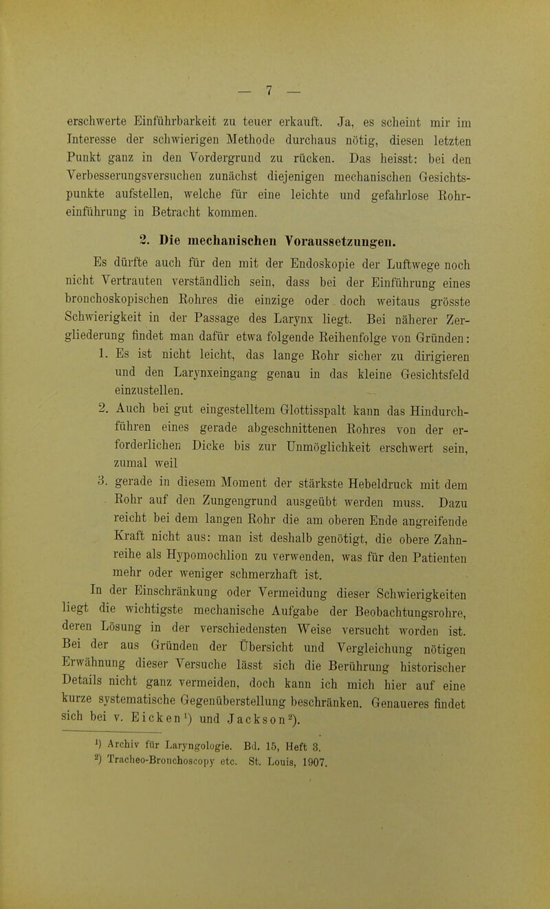 erschwerte Einführbarkeit zu teuer erkauft. Ja, es scheint mir im Interesse der scliwierigen Methode durchaus nötig, diesen letzten Punkt ganz in den Vordergrund zu rücken. Das heisst: bei den Verbesserungsversuchen zunächst diejenigen mechanischen Gesichts- punkte aufstellen, welche für eine leichte und gefahrlose Eohr- einführung in Betracht kommen. 2. Die mechanischen Voraussetzungen. Es dürfte auch für den mit der Endoskopie der Luftwege noch nicht Vertrauten verständlich sein, dass bei der Einführung eines bronchoskopischen Kohres die einzige oder doch weitaus grösste Schwierigkeit in der Passage des Larynx liegt. Bei näherer Zer- gliederung findet man dafür etwa folgende Keihenfolge von Gründen: 1. Es ist nicht leicht, das lange Rohr sicher zu dirigieren und den Larynxeingang genau in das kleine Gesichtsfeld einzustellen. 2. Auch bei gut eingestelltem Glottisspalt kann das Hindurch- führen eines gerade abgeschnittenen Rohres von der er- forderlichen Dicke bis zur Unmöglichkeit erschwert sein, zumal weil 3. gerade in diesem Moment der stärkste Hebeldruck mit dem Rohr auf den Zungengrund ausgeübt werden muss. Dazu reicht bei dem langen Rohr die am oberen Ende angreifende Kraft nicht aus: man ist deshalb genötigt, die obere Zahn- reihe als Hypomochlion zu verwenden, was für den Patienten mehr oder weniger schmerzhaft ist. In der Einschränkung oder Vermeidung dieser Schwierigkeiten liegt die wichtigste mechanische Aufgabe der Beobachtungsrohre, deren Lösung in der verschiedensten Weise versucht worden ist. Bei der aus Gründen der Übersicht und Vergleichung nötigen Erwähnung dieser Versuche lässt sich die Berührung historischer Details nicht ganz vermeiden, doch kann ich mich hier auf eine kurze systematische Gegenüberstellung beschränken. Genaueres findet sich bei v. Eicken i) und Jackson^). 1) Archiv für Laryngologie. Bd. 15, Heft 3. 2) Tracheo-Bronchoscopy etc. St. Louis, 1907.