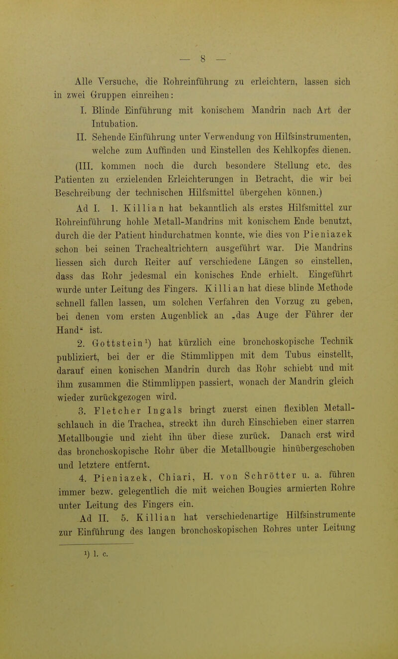 Alle Versuche, die Kohreinfülirung zu erleichtern, lassen sich in zwei Gruppen einreihen: 1. Blinde Einführung mit konischem Mandrin nach Art der Intubation. IL Sehende Einführung unter Verwendung von Hilfsinstrumenten, welche zum Auffinden und Einstellen des Kehlkopfes dienen. (III. kommen noch die durch besondere Stellung etc. des Patienten zu erzielenden Erleichterungen in Betracht, die wir bei Beschreibung der technischen Hilfsmittel übergehen können.) Ad I. 1. Killian hat bekanntlich als erstes Hilfsmittel zur Kohreinführung hohle Metall-Mandrins mit konischem Ende benutzt, durch die der Patient hindurchatmen konnte, wie dies von Pieniazek schon bei seinen Trachealtrichtern ausgeführt war. Die Mandrins liessen sich durch Reiter auf verschiedene Längen so einstellen, dass das Rohr jedesmal ein konisches Ende erhielt. Eingeführt wurde unter Leitung des Fingers. Killian hat diese blinde Methode schnell fallen lassen, um solchen Verfahren den Vorzug zu geben, bei denen vom ersten Augenblick an „das Auge der Führer der Hand ist. 2. Gottstein^) hat kürzlich eine bronchoskopische Technik publiziert, bei der er die Stimmlippen mit dem Tubus einstellt, darauf einen konischen Mandrin durch das Rohr schiebt und mit ihm zusammen die Stimmlippen passiert, wonach der Mandrin gleich wieder zurückgezogen wird. 3. Fletcher Ingals bringt zuerst einen flexiblen Metall- schlauch in die Trachea, streckt ihn durch Einschieben einer starreu Metallbougie und zieht ihn über diese zurück. Danach erst wird das bronchoskopische Rohr über die Metallbougie hinübergeschoben und letztere entfernt. 4. Pieniazek, Chiari, H. von Schrötter u. a. führen immer bezw. gelegentlich die mit weichen Bougies armierten Rohre unter Leitung des Fingers ein. Ad IL 5. Killian hat verschiedenartige Hilfsinstrumente zur Einführung des langen bronchoskopischen Rohres unter Leitung 1) 1. c.