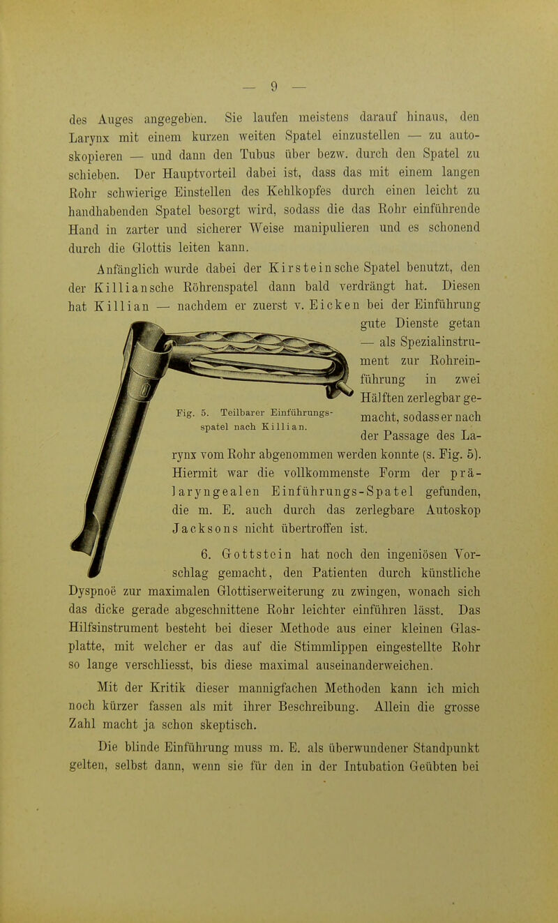 des Auges angegeben. Sie laufen meistens darauf hinaus, den Larynx mit einem kurzen weiten Spatel einzustellen — zu auto- skopieren — und dann den Tubus über bezw. durch den Spatel zu schieben. Der Hauptvorteil dabei ist, dass das mit einem langen Rohr schwierige Einstellen des Kehlkopfes durch einen leicht zu handhabenden Spatel besorgt wird, sodass die das Rohr einführende Hand in zarter und sicherer Weise manipulieren und es schonend durch die Glottis leiten kann. Anfänglich wurde dabei der Kirsteinsehe Spatel benutzt, den der Killian sehe Röhrenspatel dann bald verdrängt hat. Diesen hat Killian — nachdem er zuerst v. Eicken bei der Einführung gute Dienste getan — als Spezialinstru- ment zur Rohrein- führung in zwei Häjften zerlegbar ge- macht, sodass er nach der Passage des La- rynx vom Rohr abgenommen werden konnte (s. Fig. 5). Hiermit war die vollkommenste Form der prä- laryngealen Einführungs-Spatel gefunden, die m. E. auch dm'ch das zerlegbare Autoskop Jacksons nicht übertroffen ist. 6. Gottstein hat noch den ingeniösen Vor- schlag gemacht, den Patienten durch künstliche Dyspnoe zur maximalen Glottiserweiterung zu zwingen, wonach sich das dicke gerade abgeschnittene Rohr leichter einführen lässt. Das Hilfsinstrument besteht bei dieser Methode aus einer kleinen Glas- platte, mit welcher er das auf die Stimmlippen eingestellte Rohr so lange verschliesst, bis diese maximal auseinanderweichen. Mit der Kritik dieser mannigfachen Methoden kann ich mich noch kürzer fassen als mit ihrer Beschreibung. Allein die grosse Zahl macht ja schon skeptisch. Die blinde Einführung muss m. E. als überwundener Standpunkt gelten, selbst dann, wenn sie für den in der Intubation Geübten bei