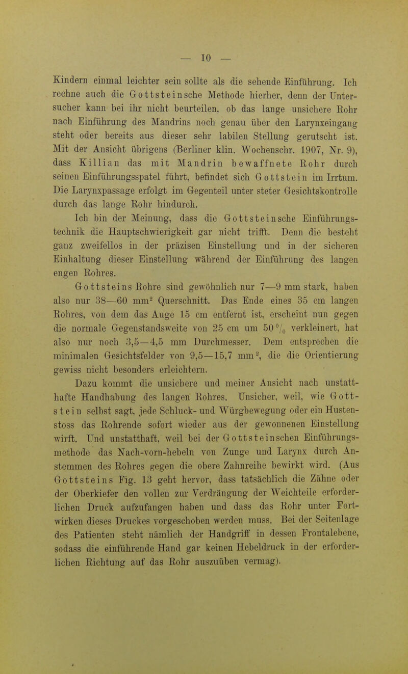 Kindern einmal leichter sein sollte als die sehende Einführung. Ich rechne auch die Grottsteinsehe Methode hierher, denn der Unter- sucher kann bei ihr nicht beurteilen, ob das lange unsichere Rohr nach Einführung des Mandrins noch genau über den Larynxeingang steht oder bereits aus dieser sehr labilen Stellung gerutscht ist. Mit der Ansicht übrigens (Berliner klin. Wochenschr. 1907, Nr. 9), dass Killian das mit Mandrin bewaffnete Rohr durch seinen Einführungsspatel führt, befindet sich Gottstein im Irrtum. Die Larynxpassage erfolgt im Gegenteil unter steter Gesichtskontrolle durch das lange Rohr hindurch. Ich bin der Meinung, dass die Gott st ein sehe Einführungs- technik die Hauptschwierigkeit gar nicht trifft. Denn die besteht ganz zweifellos in der präzisen Einstellung und in der sicheren Einhaltung dieser Einstellung während der Einführung des langen engen Rohres. Gottsteins Rohre sind gewöhnlich nur 7—9 mm stark, haben also nur 38—60 mm^ Querschnitt. Das Ende eines 35 cm langen Rohres, von dem das Auge 15 cm entfernt ist, erscheint nun gegen die normale Gegenstandsweite von 25 cm um 50 /o verkleinert, hat also nur noch 3,5—4,5 mm Durchmesser. Dem entsprechen die minimalen Gesichtsfelder von 9,5—15,7 mm''', die die Orientierung gewiss nicht besonders erleichtern. Dazu kommt die unsichere und meiner Ansicht nach unstatt- hafte Handhabung des langen Rohres. Unsicher, weil, wie Gott- stein selbst sagt, jede Schluck- und Würgbewegung oder ein Husten- stoss das Rohrende sofort wieder aus der gewonnenen Einstellung wirft. Und unstatthaft, weil bei der Gott st einschen Einführungs- methode das Nach-vorn-hebeln von Zunge und Larynx durch An- stemmen des Rohres gegen die obere Zahnreihe bewirkt wird. (Aus Gottsteins Fig. 13 geht hervor, dass tatsächlich die Zähne oder der Oberkiefer den vollen zur Verdrängung der Weichteile erforder- lichen Druck aufzufangen haben und dass das Rohr unter Fort- wirken dieses Druckes vorgeschoben werden muss. Bei der Seitenlage des Patienten steht nämlich der Handgriff in dessen Frontalebene, sodass die einführende Hand gar keinen Hebeldruck in der erforder- lichen Richtung auf das Rohr auszuüben vermag).