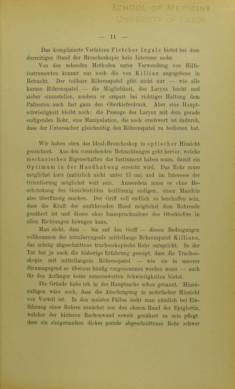 Das komplizierte Verfahren Fleteher Ingals bietet bei dem derzeitigen Stand der Bronchoskopie kein Interesse mehr. Von den sehenden Methoden unter Verwendung von Hilfs- instrumenten kommt nur noch die von Killian angegebene in Betracht. Der teilbare Eöhrenspatel gibt nicht nur — wie alle kurzen ßöhrenspatel — die Möglichkeit, den Larynx leicht und sicher einzustellen, sondern er erspart bei richtiger Haltung dem Patienten auch fast ganz den Oberkieferdruck. Aber eine Haupt- schwierigkeit bleibt noch: die Passage des Larynx mit dem gerade endigenden Eohr, eine Manipulation, die noch erschwert ist dadurch, dass der üntersucher gleichzeitig den Eöhrenspatel zu bedienen hat. Wir haben oben das Ideal-Bronchoskop in optischer Hinsicht gezeichnet. Aus den vorstehenden Betrachtungen geht hervor, welche mechanischen Eigenschaften das Instrument haben muss, damit ein Optimum in der Handhabung erreicht wird. Das Eohr muss möglichst kurz (natürlich nicht unter 15 cm) und im Interesse der Orientierung möglichst weit sein. Ausserdem muss es ohne Be- schränkung des Gesichtsfeldes keilförmig endigen, einen Mandrin also überflüssig machen. Der G-riff soU endlich so beschaffen sein, dass die Kraft der einführenden Hand möglichst dem Bohrende genähert ist und dieses ohne Inanspruchnahme des Oberkiefers in allen Eichtungen bewegen kann. Man sieht, dass — bis auf den G-riff — diesen Bedingungen vollkommen der intralaryngeale mittellange Eöhrenspatel Killians, das schräg abgeschnittene tracheoskopische Eohr entspricht. In der Tat hat ja auch die bisherige Erfahrung gezeigt, dass die Tracheo- skopie mit mittellangem Eöhrenspatel — wie sie in unserer Strumagegend so überaus häufig vorgenommen werden muss — auch für den Anfänger keine nennenswerten Schwierigkeiten bietet. Die Gründe habe ich in der Hauptsache schon genannt. Hinzu- zufügen wäre noch, dass die Abschrägung in mehrfacher Hinsicht von Vorteil ist. In den meisten Fällen sieht man nämlich bei Ein- führung eines Eohres zunächst nur den oberen Eand der Epiglottis, welcher der hinteren Eachenwand soweit genähert zu sein pflegt dass ein einigermafsen dickes gerade abgeschnittenes Eohr schwer