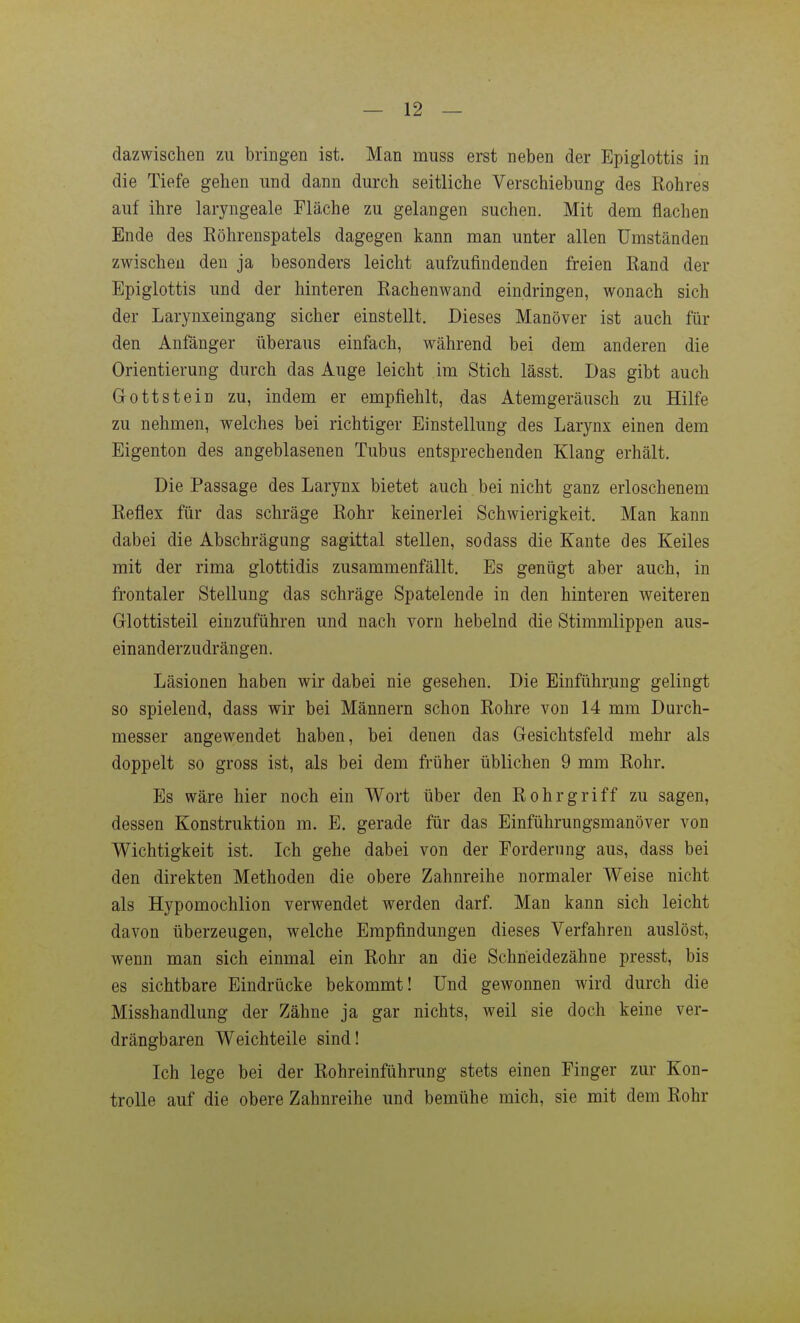 dazwischen zu bringen ist. Man muss erst neben der Epiglottis in die Tiefe gehen und dann durch seitliche Verschiebung des Rohres auf ihre laryngeale Fläche zu gelangen suchen. Mit dem flachen Ende des Röhrenspatels dagegen kann man unter allen Umständen zwischen den ja besonders leicht aufzufindenden freien Rand der Epiglottis und der hinteren Rachenwand eindringen, wonach sich der Larynxeingang sicher einstellt. Dieses Manöver ist auch für den Anfänger überaus einfach, während bei dem anderen die Orientierung durch das Auge leicht im Stich lässt. Das gibt auch Gottstein zu, indem er empfiehlt, das Atemgeräusch zu Hilfe zu nehmen, welches bei richtiger Einstellung des Larynx einen dem Eigenton des angeblasenen Tubus entsprechenden Klang erhält. Die Passage des Larynx bietet auch bei nicht ganz erloschenem Reflex für das schräge Rohr keinerlei Schwierigkeit. Man kann dabei die Abschrägung sagittal stellen, sodass die Kante des Keiles mit der rima glottidis zusammenfällt. Es genügt aber auch, in frontaler Stellung das schräge Spatelende in den hinteren weiteren Glottisteil einzuführen und nach vorn hebelnd die Stimmlippen aus- einanderzudrängen. Läsionen haben wir dabei nie gesehen. Die Einführung gelingt so spielend, dass wir bei Männern schon Rohre von 14 mm Durch- messer angewendet haben, bei denen das Gesichtsfeld mehr als doppelt so gross ist, als bei dem früher üblichen 9 mm Rohr. Es wäre hier noch ein Wort über den Rohr griff zu sagen, dessen Konstruktion m. E. gerade für das Einführungsmanöver von Wichtigkeit ist. Ich gehe dabei von der Forderung aus, dass bei den direkten Methoden die obere Zahnreihe normaler Weise nicht als Hypomochlion verwendet werden darf. Man kann sich leicht davon überzeugen, welche Empfindungen dieses Verfahren auslöst, wenn man sich einmal ein Rohr an die Schneidezähne presst, bis es sichtbare Eindrücke bekommt! Und gewonnen wird durch die Misshandlung der Zähne ja gar nichts, weil sie doch keine ver- drängbaren Weichteile sind! Ich lege bei der Rohreinführung stets einen Finger zur Kon- trolle auf die obere Zahnreihe und bemühe mich, sie mit dem Rohr