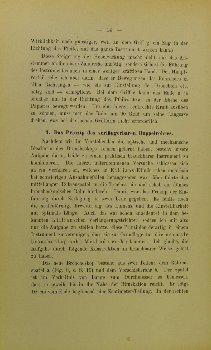 Wirklichkeit noch günstiger, weil an dem Griff g ein Zug in der Eichtling des Pfeiles auf das ganze Instrument wirken kann.) Diese Steigerung der Hebelwirkung macht nicht nur das An- stemmen an die obere Zahnreihe unnötig, sondern sichert die Führung des Instrumentes auch in einer weniger kräftigen Hand. Den Haupt- vorteil sehe ich aber darin, dass er Bewegungen des Kohrendes in allen Richtungen — wie sie zur Einstellung der Bronchien etc. nötig sind — ermöglicht. Bei dem Griff c kann das Ende a ja offenbar nur in der Eichtung des Pfeiles bzw. in der Ebene des Papieres bewegt werden. Um eine hierzu senkrechte Kraft ausüben zu können, muss man das Eohr um 90 Grad um seine Längsaxe drehen, was bei der neuen Griffform nicht erforderlich. 3. Das Prinzip des yerlängerbaren Doppelrolires. Nachdem wir im Vorstehenden die optische und mechanische Idealform des Bronchoskops kennen gelernt haben, besteht unsere Aufgabe darin, beide zu einem praktisch brauchbaren Instrument zu kombinieren. Die hierzu unternommenen Versuche schlössen sich an ein Verfahren an, welches in KiIii ans Klinik schon mehrfach bei schwierigen Ausnahmefällen herangezogen war: Man führte den mittellangen Eöhreuspatel in die Trachea ein und schob ein dünnes bronchoskopisches Rohr hindurch. Damit war das Prinzip der Ein- führung durch Zerlegung in zwei Teile gegeben. Es fehlte noch die stufenförmige Erweiterung des Lumens und die Einstellbarkeit auf optimale Länge. Auch das war schon angedeutet in dem be- kannten Killi an sehen Verlängerungstrichter, sodass ich mir also nur die Aufgabe zu stellen hatte, diese Prinzipien derartig in einem Instrument zu vereinigen, dass sie zur Grundlage für die normale bronchoskopische Methode werden könnten. Ich glaube, die Aufgabe durch folgende Konstruktion in brauchbarer Weise gelöst zu haben. Das neue Bronchoskop besteht aus zwei Teilen: dem Eöhreu- spatel a (Fig. 8, s. S. 15) und dem Vorschieberohr b. Der Spatel ist im Verhältnis von Länge zum Durchmesser so bemessen, dass er jeweils bis in die Nähe der Bifurkation reicht. Er trägt 10 cm vom Ende beginnend eine Zentimeter-Teilung. In der rechten