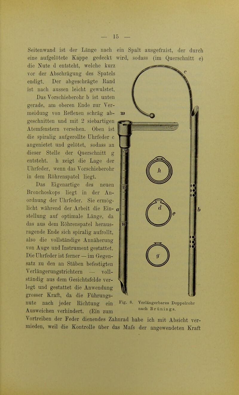 Seitenwand ist der Länge nach ein Spalt ausgefraist, der durch eine aufgelötete Kappe gedeckt wird, sodass (im Querschnitt e) die Nute d entsteht, welche kurz vor der Abschrägung des Spatels endigt. Der abgeschrägte Eand ist nach aussen leicht gewulstet. Das Vorschieberohr b ist unten gerade, am oberen Ende zur Ver- meidung von Reflexen schräg ab- geschnitten und mit 2 siebartigen Atemfenstern versehen. Oben ist die spiralig aufgerollte Uhrfeder c angenietet und gelötet, sodass an dieser Stelle der Querschnitt g entsteht, h zeigt die Lage der Uhrfeder, wenn das Vorschieberohr in dem Röhrenspatel liegt. Das Eigenartige des neuen Bronchoskops liegt in der An- ordnung der Uhrfeder. Sie ermög- licht während der Arbeit die Ein- «j Stellung auf optimale Länge, da das aus dem Röhrenspatel heraus- ragende Ende sich spiralig aufrollt, also die vollständige Annäherung von Auge und Instrument gestattet. Die Uhrfeder ist ferner — im Gegen- satz zu den an Stäben befestigten Verlängerungstrichtern — voll- ständig aus dem Gesichtsfelde ver- legt und gestattet die Anwendung grosser Kraft, da die Führungs- nute nach jeder Richtung ein Ausweichen verhindert. (Ein zum Vortreiben der Feder dienendes Zahnrad habe ich mit Absicht ver- mieden, weil die Kontrolle über das Mafs der angewendeten Kraft Fig. 8. Verlängerbares Doppelrohr nach Brünings.