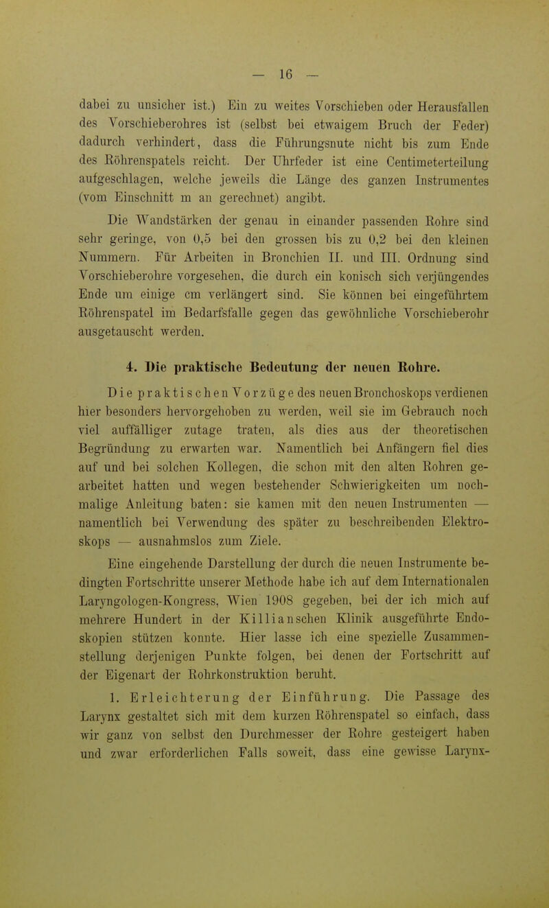 dabei zu unsicher ist.) Ein zu weites Vorschieben oder Herausfallen des Vorschieberohres ist (selbst bei etwaigem Bruch der Feder) dadurch verhindert, dass die Führungsnute nicht bis zum Ende des Eöhrenspatels reicht. Der Uhrfeder ist eine Centimeterteilung aufgeschlagen, welche jeweils die Länge des ganzen Instrumentes (vom Einschnitt m an gerechnet) angibt. Die Wandstärken der genau in einander passenden Rohre sind sehr geringe, von 0,5 bei den grossen bis zu 0,2 bei den kleinen Nummern. Für Arbeiten in Bronchien II. und III. Ordnung sind Vorschieberohre vorgesehen, die durch ein konisch sich verjüngendes Ende um einige cm verlängert sind. Sie können bei eingeführtem Röhrenspatel im Bedarfsfalle gegen das gewöhnliche Vorschieberohr ausgetauscht werden. 4. Die praktische Bedeutung: der neuen Rohre. Die praktischenVorzüge des neuen Bronchoskops verdienen hier besonders hervorgehoben zu werden, weil sie im Gebrauch noch viel auffälliger zutage traten, als dies aus der theoretischen Begründung zu erwarten war. Namentlich bei Anfängern fiel dies auf und bei solchen Kollegen, die schon mit den alten Rohren ge- arbeitet hatten und wegen bestehender Schwierigkeiten um noch- malige Anleitung baten: sie kamen mit den neuen Instrumenten — namentlich bei Verwendung des später zu beschreibenden Elektro- skops — ausnahmslos zum Ziele. Eine eingehende Darstellung der durch die neuen Instrumente be- dingten Fortschritte unserer Methode habe ich auf dem Internationalen Laryngologen-Kongress, Wien 1908 gegeben, bei der ich mich auf mehrere Hundert in der Ki Iii an sehen Klinik ausgeführte Endo- skopien stützen konnte. Hier lasse ich eine spezielle Zusammen- stellung derjenigen Punkte folgen, bei denen der Fortschritt auf der Eigenart der Rohrkonstruktion beruht. 1. Erleichterung der Einführung. Die Passage des Larynx gestaltet sich mit dem kurzen Röhrenspatel so einfach, dass wir ganz von selbst den Durchmesser der Rohre gesteigert haben und zwar erforderlichen Falls soweit, dass eine gewisse Larynx-