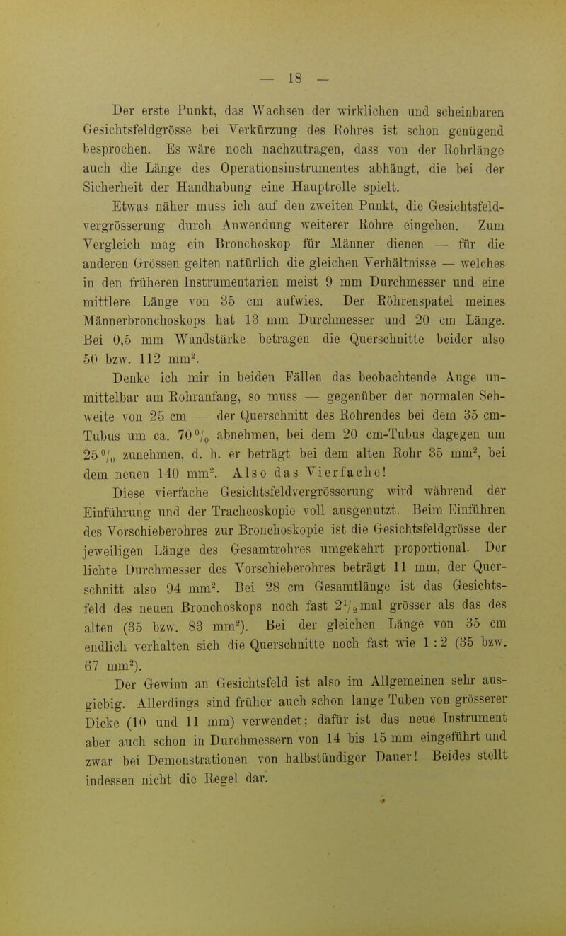 Der erste Punkt, das Wachsen der wirklichen und scheinbaren Gesichtsfeldgrösse bei Verkürzung des Eohres ist schon genügend besprochen. Es wäre noch nachzutragen, dass von der Rohrlänge auch die Länge des Operationsinstrumentes abhängt, die bei der Sicherheit der Handhabung eine Hauptrolle spielt. Etwas näher muss ich auf den zweiten Punkt, die Gesichtsfeld- vergrösserung durch Anwendung weiterer Rohre eingehen. Zum Vergleich mag ein Bronchoskop für Männer dienen — für die anderen Grössen gelten natürlich die gleichen Verhältnisse — welches in den früheren Instrumentarien meist 9 mm Durchmesser und eine mittlere Länge von 35 cm aufwies. Der Röhrenspatel meines Männerbronchoskops hat 13 mm Durchmesser und 20 cm Länge. Bei 0,5 mm Wandstärke betragen die Querschnitte beider also 50 bzw. 112 mm^. Denke ich mir in beiden Fällen das beobachtende Auge un- mittelbar am Rohranfang, so muss — gegenüber der normalen Seh- weite von 25 cm — der Querschnitt des Rohrendes bei dem 35 cm- Tubus um ca. 70°/o abnehmen, bei dem 20 cm-Tubus dagegen um 25*'/,, zunehmen, d. h. er beträgt bei dem alten Rohr 35 mm^, bei dem neuen 140 mm^ Also das Vierfache! Diese vierfache Gesichtsfeldvergrösserung wird während der Einführung und der Tracheoskopie voll ausgenutzt. Beim Einführen des Vorschieberohres zur Bronchoskopie ist die Gesichtsfeldgrösse der jeweiligen Länge des Gesamtrohres umgekehrt proportional. Der lichte Durchmesser des Vorschieberohres beträgt 11 mm, der Quer- schnitt also 94 mm^ Bei 28 cm Gesamtlänge ist das Gesichts- feld des neuen Bronchoskops noch fast 27.2 mal grösser als das des alten (35 bzw. 83 mm^). Bei der gleichen Länge von 35 cm endlich verhalten sich die Querschnitte noch fast wie 1:2 (35 bzw. 67 mm^). Der Gewinn an Gesichtsfeld ist also im Allgemeinen sehr aus- giebig. Allerdings sind früher auch schon lange Tuben von grösserer Dicke (10 und 11 mm) verwendet; dafür ist das neue Instrument aber auch schon in Durchmessern von 14 bis 15 mm eingeführt und zwar bei Demonstrationen von halbstündiger Dauer! Beides stellt indessen nicht die Regel dar.