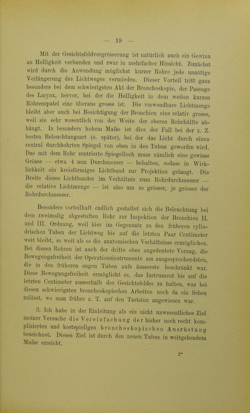Mit der Gesichtsfeldvergrösserang ist natürlich auch ein Gewinn an Helligkeit verbunden und zwar in mehrfacher Hinsicht. Zunächst wird durch die Anwendung möglichst kurzer Eohre jede unnötige Verlängerung des Lichtweges vermieden. Dieser Vorteil tritt ganz besonders bei dem schwierigsten Akt der Bronchoskopie, der Passage des Larynx, hervor, bei der die Helligkeit in dem weiten kurzen Köhrenspatel eine überaus grosse ist. Die verwendbare Lichtmenge bleibt aber auch bei Besichtigung der Bronchien eine relativ grosse, weil sie sehr wesentlich von der Weite der oberen Eohrhälfte ab- hängt. In besonders hohem Mafse ist dies der Fall bei der z. Z. besten Beleuchtungsart (s. später), bei der das Licht durch einen zentral durchbohrten Spiegel von oben in den Tubus geworfen wird. Das mit dem Kohr zentrierte Spiegelloch muss nämlich eine gewisse Grösse — etwa 4 mm Durchmesser — behalten, sodass in Wirk- lichkeit ein kreisförmiges Lichtband zur Projektion gelangt. Die Breite dieses Lichtbandes im Verhältnis zum Kohrdurchmesser die relative Lichtmenge — ist also um so grösser, je gTösser der Eohrdurchmesser. Besonders vorteilhaft endlich gestaltet sich die Beleuchtung bei dem zweimalig abgestuften Kohr zur Inspektion der Bronchien II. und III. Ordnung, weil hier im Gegensatz zu den früheren cylin- drischen Tuben der Lichtweg bis auf die letzten Paar Centimeter weit bleibt, so weit als es die anatomischen Verhältnisse ermöglichen. Bei diesen Kohren ist auch der dritte oben angedeutete Vorzug, die Bewegungsfreiheit der Operationsinstrumente am ausgesprochendsten, die in den früheren engen Tuben aufs äusserste beschränkt war! Diese Bewegungsfreiheit ermöglicht es, das Instrument bis auf die letzten Centimeter ausserhalb des Gesichtsfeldes zu halten, was bei diesen schwierigsten bronchoskopischen Arbeiten noch da ein Sehen zulässt, wo man früher z. T. auf den Tastsinn angewiesen war. 3. Ich habe in der Einleitung als ein nicht unwesentliches Ziel meiner Versuche die Vereinfachung der bisher noch recht kom- plizierten und kostspieligen bronchoskopischen Ausrüstung bezeichnet. Dieses Ziel ist durch den neuen Tubus in weitgehendem Mafse en-eicht. 2»