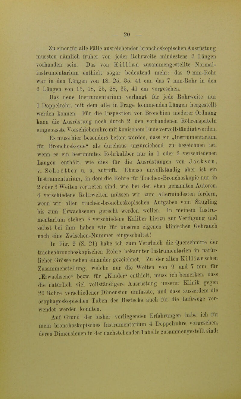 Zu einer für alle Fälle ausreichenden bronclioskopischen Ausrüstung mussten nämlich früher von jeder Rohrweite mindestens 3 Längen vorhanden sein. Das von Killian zusammengestellte Normal- instrumentarium enthielt sogar bedeutend mehr: das 9 mm-Kohr war in den Längen von 18, 25, 35, 41 cm, das 7 mm-Rohr in den 6 Längen von 13, 18, 25, 28, 35, 41 cm vorgesehen. Das neue Instrumentarium verlangt für jede RohrAveite nur 1 Doppelrohr, mit dem alle in Frage kommenden Längen hergestellt werden können. Für die Inspektion von Bronchien niederer Ordnung kann die Ausrüstung noch durch 2 den vorhandenen Röhrenspateln eingepasste Vorschieberohre mit konischem Ende vervollständigt werden. Es muss hier besonders betont werden, dass ein ,Instrumentarium für Bronchoskopie als durchaus unzureichend zu bezeichnen ist, wenn es ein bestimmtes Rohrkaliber nur in 1 oder 2 verschiedenen Längen enthält, wie dies für die Ausrüstungen von Jackson, V. Schrötter u. a. zutrifft. Ebenso unvollständig aber ist ein Instrumentarium, in dem die Rohre für Tracheo-Bronchoskopie nur in 2 oder 3 Weiten vertreten sind, wie bei den eben genannten Autoren. 4 verschiedene Rohrweiten müssen wir zum allermindesten fordern, wenn wir allen tracheo-bronchoskopischen Aufgaben vom Säugling bis zum Erwachsenen gerecht werden wollen. In meinem Instru- mentarium stehen 8 verschiedene Kaliber hierzu zur Verfügung und selbst bei ihm haben wir für unseren eigenen klinischen Gebrauch noch eine Zwischen-Nummer eingeschaltet! In Fig. 9 (S. 21) habe ich zum Vergleich die Querschnitte der tracheobronchoskopischen Rohre bekannter Instrumentarien in natür- licher Grösse neben einander gezeichnet. Zu der alten Killian sehen Zusammenstellung, welche nur die Weiteu von 9 und 7 mm für „Erwachsene bezw. für ,Kinder enthielt, muss ich bemerken, dass die natürlich viel vollständigere Ausrüstung unserer Klinik gegen 20 Rohre verschiedener Dimension umfasste, und dass ausserdem die ösophagoskopischen Tuben des Bestecks auch für die Luftwege ver- wendet werden konnten. Auf Grund der bisher vorliegenden Erfahrungen habe ich für mein bronchoskopisches Instrumentarium 4 Doppelrohre vorgesehen, deren Dimensionen in der nachstehenden Tabelle zusammengestellt sind: