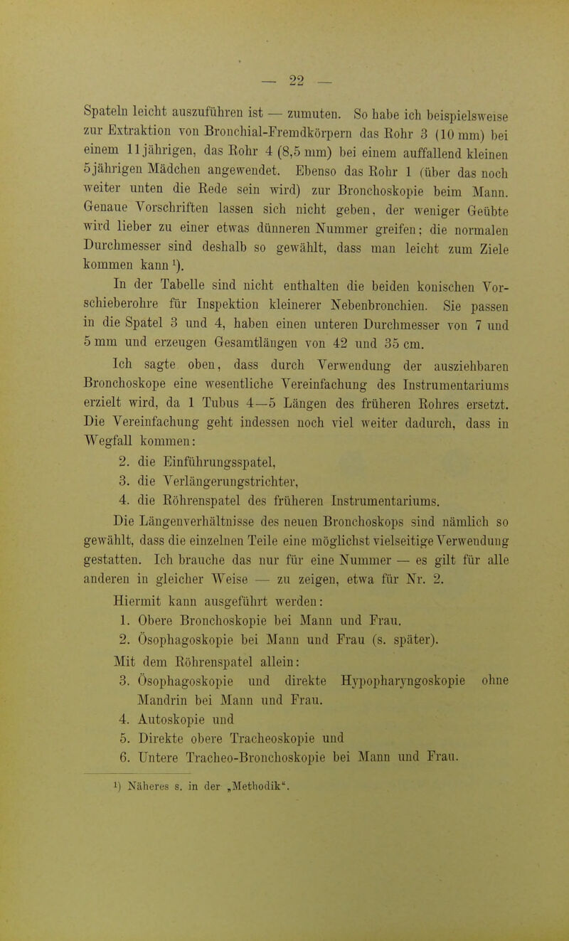 Spateln leicht auszuführen ist — zumuten. So habe ich beispielsweise zur Extraktion von Bronchial-Fremdkörpern das Rohr 3 (10 mm) bei einem 11jährigen, das Rohr 4 (8,5 mm) bei einem auffallend kleinen 5jährigen Mädchen angewendet. Ebenso das Rohr 1 (über das noch weiter unten die Rede sein wird) zur Bronchoskopie beim Mann. Genaue Vorschriften lassen sich nicht geben, der weniger Geübte wird lieber zu einer etwas dünneren Nummer greifen; die normalen Durchmesser sind deshalb so gewählt, dass man leicht zum Ziele kommen kann ^). In der Tabelle sind nicht enthalten die beiden konischen Vor- schieberohre für Inspektion kleinerer Nebenbronchien. Sie passen in die Spatel 3 und 4, haben einen unteren Durchmesser von 7 und 5 mm und erzeugen Gesamtlängen von 42 und 35 cm. Ich sagte oben, dass durch Verwendung der ausziehbaren Bronchoskope eine wesentliche Vereinfachung des Instrumentariums erzielt wird, da 1 Tubus 4—5 Längen des früheren Rohres ersetzt. Die Vereinfachung geht indessen noch viel weiter dadurch, dass in Wegfall kommen: 2. die Einführungsspatel, 3. die Verlängerungstrichter, 4. die Röhrenspatel des früheren Instrumentariums. Die Längenverhältnisse des neuen Bronchoskops sind nämlich so gewählt, dass die einzelnen Teile eine möglichst vielseitige Verwendung gestatten. Ich brauche das nur für eine Nummer — es gilt für alle anderen in gleicher Weise — zu zeigen, etwa für Nr. 2. Hiermit kann ausgeführt werden: 1. Obere Bronchoskopie bei Mann und Frau. 2. Ösophagoskopie bei Mann und Frau (s. später). Mit dem Röhrenspatel allein: 3. Ösophagoskopie und direkte Hypopharyngoskopie ohne Mandrin bei Mann und Frau. 4. Autoskopie und 5. Direkte obere Tracheoskopie und 6. Untere Tracheo-Bronchoskopie bei Mann und Frau. 1) Näheres s. in der „Methodik.