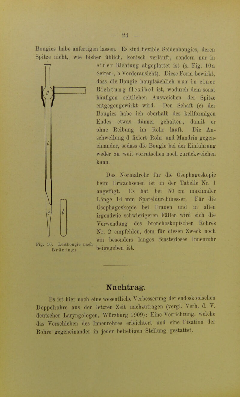 Bougies habe anfertigen lassen. Es sind flexible Seidenbougies, deren Spitze nicht, wie bisher üblich, konisch verläuft, sondern nur in einer Kichtung abgeplattet ist (s. Fig. 10a Seiten-, b Vorderansicht). Diese Form bewirkt, dass die Bougie hauptsächlich nur in einer  1 Richtung flexibel ist, wodurch dem sonst häufigen seitlichen Ausweichen der Spitze entgegengewirkt wird. Den Schaft (c) der Bougies habe ich oberhalb des keilförmigen Endes etwas dünner gehalten, damit er ohne Eeibung im Rohr läuft. Die An- schwellung d fixiert Rohr und Mandrin gegen- einander, sodass die Bougie bei der Einführung weder zu weit vorrutschen noch zurückweichen kann. Fig. 10. Leitbougie nach Brünings. Das Normalrohr für die Ösophagoskopie beim Erwachsenen ist in der Tabelle Nr. 1 angefügt. Es hat bei 50 cm maximaler Länge 14 mm Spateldurchmesser. Für die Ösophagoskopie bei Frauen und in allen irgendwie schwierigeren Fällen wird sich die Verwendung des bronchoskopischen Rohres Nr. 2 empfehlen, dem für diesen Zweck noch ein besonders langes fensterloses Innenrohr beigegeben ist. Nachtrag. Es ist hier noch eine wesentliche Verbesserung der endoskopischen Doppelrohre aus der letzten Zeit nachzutragen (vergl. Verh. d. V. deutscher Laryngologen, Würzburg 1909): Eine Vorrichtung, welche das Vorschieben des Innenrohres erleichtert und eine Fixation der Rohre gegeneinander in jeder beliebigen Stellung gestattet.