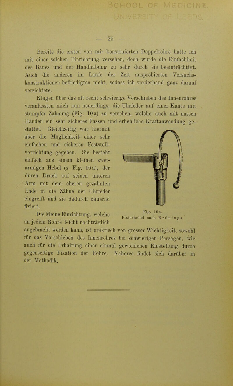 Bereits die ersten von mir konstruierten Doppelrohre hatte ich mit einer solchen Einrichtung versehen, doch wurde die Einfachheit des Baues und der Handhabung zu sehr durch sie beeinträchtigt. Auch die anderen im Laufe der Zeit ausprobierten Versuchs- konstruktionen befriedigten nicht, sodass ich vorderhand ganz darauf verzichtete. Klagen über das oft recht schwierige Vorschieben des Innenrohres veranlassten mich nun neuerdings, die Uhrfeder auf einer Kante mit stumpfer Zahnung (Pig. 10 a) zu versehen, welche auch mit nassen Händen ein sehr sicheres Passen und erhebliche Kraftanwendung ge- stattet. Grleichzeitig war hiermit aber die Möglichkeit einer sehr einfachen und sicheren Peststell- vorrichtung gegeben. Sie besteht einfach aus einem kleinen zwei- armigen Hebel (s. Pig. 10 a), der durch Druck auf seinen unteren Arm mit dem oberen gezahnten Ende in die Zähne der Uhrfeder eingreift und sie dadurch dauernd fixiert. Die kleine Einrichtung, welche an jedem Eohre leicht nachträglich angebracht werden kann, ist praktisch von grosser Wichtigkeit, sowohl für das Vorschieben des Innenrohres bei schwierigen Passagen, wie auch für die Erhaltung einer einmal gewonnenen Einstellung durch gegenseitige Pixation der ßohre. Näheres findet sich darüber in der Methodik. Fig. 10 a. Fixierhebel nach Brüninors.